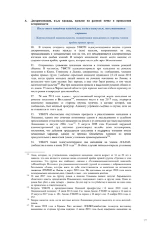27
B. Дискриминация, язык вражды, насилие на расовой почве и проявления
нетерпимости
90. В течение отчетного периода УВКПЧ задокументировало восемь случаев
дискриминации, языка вражды и (или) насилия, направленных на лиц,
принадлежащих к меньшинствам или на тех, кто придерживается альтернативных
взглядов или особых мнений. В четырех инцидентах имело место насилие со
стороны членов крайне правых групп, которые часто действуют безнаказанно.
91. Сохранилась тревожная тенденция насилия в отношении членов ромской
общины. В частности, УВКПЧ задокументировало три нападения на ромские
поселения в Киеве, Тернополе и Львове, совершенные, по сообщениям, членами
крайне правых групп. Наиболее серьезный инцидент произошел 23–24 июня 2018
года, когда группа молодых людей напала на ромское поселение во Львове, в
результате чего один человек был зарезан, а еще трое были ранены, в том числе
десятилетний мальчик133
. Все три нападения привели к выселению ромских общин из
их домов. 25 июля в Черниговской области трое мужчин жестоко избили мужчину из
числа ромов и повредили его автомобиль.
92. 24 мая 2018 года адвокат, представляющий интересы жертв нападения на
ромское поселение в Вильшанах134
, имевшего место в мае 2017 года, подвергся
жестокому нападению со стороны группы мужчин, в составе которой, как
сообщалось, был местный прокурор. Адвокату угрожали смертью в случае, если он
не откажется от этого дела.
93. УВКПЧ обеспокоено отсутствием прогресса в расследовании нападения в
Ольшанах, однако оно отмечает позитивные сдвиги в расследовании и судебном
преследовании относительно нападения на ромов и их изгнания местным населением
Лощиновки в августе 2016 года135
. 9 августа 2018 года Одесский окружной
административный суд частично удовлетворил жалобы семи истцов-ромов,
постановив, что действия председателя сельсовета в поддержку изгнания имели
незаконный характер, однако не признал бездействие полиции во время
принудительного выселения ромов уголовным правонарушением136
.
94. УВКПЧ также задокументировало два нападения на членов ЛГБТКИ-
сообщества в июне и июле 2018 года137
. В обоих случаях полиция открыла уголовные
133
Лица, которые, по утверждениям, совершили нападение, имели возраст от 16 до 20 лет и
заявили, что они являются членами вновь созданной крайне правой группы «Трезвая и злая
молодежь». Эта группа, как сообщают, связана с «Человеконенавистнической дивизией»
(«Misanthropic Division»), ультранационалистической группой со связями с добровольческим
батальоном «Азов», которая взяла на себя ответственность за нападение на активистов
движения ЛГБТКИ во Львове в марте 2018 года. По состоянию на август 2018 года шесть
подозреваемых находились под стражей, а двое – под домашним арестом.
134
16 мая 2017 года на группу ромов в поселке Ольшаны напали депутат Харьковского
областного совета, председатель Ольшанского поселкового совета и другие лица. Один из
ромов был убит, а еще четверо – ранены. До сих пор за это убийство и насилие ни одно лицо
не привлечено к ответственности.
135
Встречи УВКПЧ с представителями Одесской прокуратуры (10 июля 2018 года) и
Национальной полиции (12 июля 2018 года). См. также Доклад УВКПЧ за период с 16 мая по
15 августа 2017 года, п. 131; Доклад УВКПЧ за период с 16 августа по 15 ноября 2016 года, п.
152.
136
Вопрос касается дела, когда местные жители Лощиновки решили выселить из села жителей-
ромов.
137
30 июня 2018 года в Кривом Роге активист ЛГБТКИ-сообщества подвергся жестокому
нападению со стороны группы мужчин. 4 июля 2018 года было совершено нападение на
После этого нападения каждый раз, когда я вижу нож, мне становится
страшно.
- Жертва ромской национальности, подвергшаяся нападению со стороны членов
крайне правых групп
 