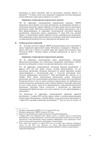 29
вмешиваясь во время нападений, либо не расследовала должным образом эти
инциденты142
. В одном случае после нападения в социальной сети были размещены
угрозы убийством в адрес одного адвоката и его семьи 143
.
Территория, контролируемая вооруженными группами
100. На территории, контролируемой вооруженными группами, УВКПЧ
продолжило констатировать отсутствие пространства для организации жителями по
собственной инициативе мирных собраний, на которых можно было бы высказывать
критические мнения. Фактически ограничения этой свободы продолжались, хотя и
были формализированы, на территории, контролируемой «Луганской народной
республикой», посредством «указа», подписанного 27 июня 2018 года, который
требует от организаторов мирных собраний получать предварительное разрешение.
Такое разрешение должно предоставляться на основании заключения «министерства
государственной безопасности» или «министерства внутренних дел».
D. Свобода религии и убеждений
101. В течение отчетного периода УВКПЧ задокументировало шесть нападений на
храмы Украинской православной церкви Московского патриархата. Например, 5
августа 2018 года в Одессе на входной двери трех храмов были написаны слова
«Отделение ФСБ»144
. Полиция открыла уголовные производства по двум из этих
инцидентов.
Территория, контролируемая вооруженными группами
102. На территории, контролируемой двумя «республиками», процедуры
обязательной регистрации всех религиозных организаций ограничивают свободу
религии или убеждений и создают для прихожан проблемы в плане защиты.
103. На территории, контролируемой «Луганской народной республикой», 2
февраля 2018 года был принят «закон», который предусматривает, что все
религиозные организации, желающие действовать на данной территории, должны
зарегистрироваться в шестимесячный срок, а отсутствие регистрации будет
считаться прекращением деятельности145
. Срок регистрации был продлен до 15
октября. Закон требует представления персональных данных учредителей
организации, при этом для регистрации организации она должна иметь как минимум
20 учредителей (из-за этого ее члены становятся учредителями). Это требование для
многих религиозных организаций создает двоякую проблему. Некоторые прихожане
не хотят, чтобы «власть» знала об их принадлежности к определенной религиозной
организации. Некоторые боятся столкнуться с трудностями на территории,
контролируемой Правительством, если станет известно, что они зарегистрированы в
«республике».
104. Аналогично на территории, контролируемой «Донецкой народной
республикой», 13 апреля 2018 года был принят «закон» «о свободе вероисповедания
и религиозных объединениях», который требует от всех религиозных организаций до
1 марта 2019 года пройти процедуру «регистрации»146
. Тем, кто этого не сделает, не
142
Интервью, проведенные УВКПЧ 10, 14 и 15 августа 2018 года.
143
Интервью, проведенное УВКПЧ 14 августа 2018 года.
144
Имеется в виду Федеральная служба безопасности Российской Федерации.
145
2 февраля 2018 года «народный совет» принял «закон» о «свободе совести и религиозных
объединениях», которым предписано, что религиозная организация должна иметь не менее 20
учредителей. Устав организации должен содержать информацию о всех учредителях и быть
подан в составе пакета документов, необходимых для регистрации.
146
Хотя «закон» был «принят» 13 апреля 2018 года, его полный текст появился в Интернете
только 16 мая 2018 года. Доступно по ссылке https://dnrsovet.su/zakonodatelnaya-
deyatelnost/prinyatye/zakony/zakon-donetskoj-narodnoj-respubliki-o-svobode-veroispovedaniya-i-
religioznyh-obedineniyah/.
 