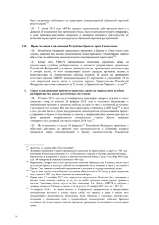 30
будет разрешено действовать на территории, контролируемой «Донецкой народной
республикой»147
.
105. 21 июня 2018 года «МГБ» закрыло единственную действующую мечеть в
Донецке. В помещении был произведен обыск, было изъято религиозную литературу,
а двух прихожан-мусульман допросили и заставили подписать обязательство не
оставлять территорию, контролируемую «Донецкой народной республикой».
VII. Права человека в Автономной Республике Крым и городе Севастополе
106. Российская Федерация продолжила применять в Крыму и Севастополе свои
законы, нарушая тем самым установленное международным гуманитарным правом
обязательство соблюдать законодательство оккупированной территории148
.
107. Кроме того, УВКПЧ зафиксировало вопиющие нарушения права на
справедливое судебное разбирательство, в частности ретроактивное применение
Российской Федерацией уголовного законодательства, произвольное вмешательство
в личную жизнь, от чего несоразмерно сильно страдали крымские татары, и
посягательство на осуществление свободы религии. В целом на протяжении
отчетного периода УВКПЧ задокументировало 47 нарушений и ущемлений; 25 из
этих нарушений имели место в отчетном периоде. Правительство Российской
Федерации несет ответственность за 22 из них, а Правительство Украины – за три149
.
A. Право на надлежащую правовую процедуру, право на справедливое судебное
разбирательство, права заключенных под стражу
108. 19 июня 2018 года суд в Симферополе приговорил пятерых мужчин из числа
крымских татар за участие 26 февраля 2014 года в «массовых беспорядках с
применением насилия» к лишению свободы на срок от трех с половиной до четырех
с половиной лет условно. Все они были арестованы и обвинены в 2015 году150
в связи
с тем, что они были в группе проукраинских демонстрантов, организовавших протест
у парламента Крыма и вступивших в схватку с пророссийскими демонстрантами на
фоне усиления напряженности относительно статуса Крыма накануне
«референдума», который состоялся в марте 2014 года151
.
109. По отношению к «делам 26 февраля»152
Российская Федерация применила с
обратным действием во времени свое законодательство к событиям, которые
произошли перед имплементацией в Крыму законодательства Российской
147
Доступно по ссылке https://bit.ly/2KieZQV.
148
Женевская конвенция о защите гражданского населения во время войны, 12 августа 1949 года
(четвертая Женевская конвенция); Ст. 43 Положения о законах и обычаях сухопутной войны,
Приложение к Конвенции о законах и обычаях сухопутной войны, Гаага, 18 октября 1907 года,
и ст. 64 четвертой Женевской Конвенции 1949 года.
149
Нарушения, которые могут быть результатом действий Правительства Украины, имели место
не в самом Крыму, а касались событий на материковой части Украины в связи с ситуацией в
Крыму. Они связаны со свободой передвижения и доступом к государственным услугам.
150
Трое из этих лиц были освобождены под личное обязательство в 2015 году, а двум содержание
под стражей в 2017 году было заменено на домашний арест.
151
Кроме того, 12 сентября 2017 года заместитель председателя Меджлиса был приговорен к
восьми годам лишения свободы за то, что он якобы призывал демонстрантов применять
насилие. Несколько недель спустя он был помилован. См. Доклад УВКПЧ о ситуации с
правами человека в Украине за период с 16 августа по 15 декабря 2017 года, пп. 133–134.
152
26 февраля 2014 г. во время митинга в Симферополе проукраинские и пророссийские
протестующие вступили в стычку между собой, что привело к давке и гибели двух
пророссийских демонстрантов. Подсудимые были обвинены в «массовых беспорядках»,
связанных с применением силы к пророссийским демонстрантам: избиении, бросании
стеклянных бутылок и других тяжелых предметов, применении слезоточивого газа и создании
давки.
 