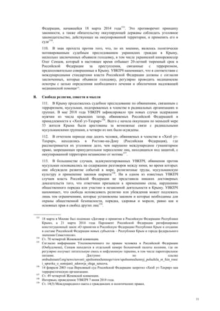 31
Федерации, начавшейся 18 марта 2014 года153
. Это противоречит принципу
законности, а также обязательству оккупирующей державы соблюдать уголовное
законодательство, действующее на оккупированной территории, и применять его в
суде154
.
110. В знак протеста против того, что, по их мнению, являлось политически
мотивированным судебным преследованием украинских граждан в Крыму,
несколько заключенных объявили голодовку, в том числе украинский кинорежиссер
Олег Сенцов, который в настоящее время отбывает 20-летний тюремный срок в
Российской Федерации за преступления, связанные с терроризмом,
предположительно совершенные в Крыму. УВКПЧ напоминает, что в соответствии с
международными стандартами власти Российской Федерации должны с согласия
заключенных, которые объявили голодовку, регулярно проводить медицинские
осмотры с целью определения необходимого лечения и обеспечения надлежащей
медицинской помощи155
.
B. Свобода религии, совести и мысли
111. В Крыму продолжалось судебное преследование по обвинениям, связанным с
терроризмом, мусульман, подозреваемых в членстве в радикальных организациях и
группах. В мае 2018 года УВКПЧ зафиксировало три новых случая задержания
мужчин из числа крымских татар, обвиняемых Российской Федерацией в
принадлежности к «Хизб ут-Тахрир»156
. Всего с начала оккупации по меньшей мере
33 жителя Крыма были арестованы за возможные связи с радикальными
мусульманскими группами, а четверо из них были осуждены.
112. В отчетном периоде еще десять человек, обвиняемых в членстве в «Хизб ут-
Тахрир», находились в Ростове-на-Дону (Российская Федерация), где
рассматривается их уголовное дело, чем нарушено международное гуманитарное
право, запрещающее принудительное переселение лиц, находящихся под защитой, с
оккупированной территории независимо от мотива157
.
113. В большинстве случаев, задокументированных УВКПЧ, обвинения против
мусульман основывались на содержании разговоров между ними, во время которых
они обсуждали развитие событий в мире, религиозные труды, мусульманскую
культуру и применение законов шариата158
. Ни в одном из известных УВКПЧ
случаев власть Российской Федерации не представила никаких достоверных
доказательств того, что ответчики призывали к применению силы, нарушению
общественного порядка или участию в незаконной деятельности в Крыму. УВКПЧ
напоминает, что свобода исповедовать религию или убеждения может подлежать
лишь тем ограничениям, которые установлены законом и которые необходимы для
охраны общественной безопасности, порядка, здоровья и морали, равно как и
основных прав и свобод других лиц159
.
153
18 марта в Москве был подписан «Договор о принятии в Российскую Федерацию Республики
Крым», а 21 марта 2014 года Парламент Российской Федерации ратифицировал
конституционный закон «О принятии в Российскую Федерацию Республики Крым и создание
в составе Российской Федерации новых субъектов – Республики Крым и города федерального
значения Севастополя».
154
Ст. 70 четвертой Женевской конвенции.
155
Согласно информации Уполномоченного по правам человека в Российской Федерации
(Омбудсмена), Сенцов находится в отдельной камере больничной палаты колонии, где он
регулярно получает питательную смесь и инфузионную терапию, в том числе парентеральное
питание. Доступно по ссылке
ombudsmanrf.org/news/novosti_upolnomochennogo/view/upolnomochennyj_poluchila_ot_fsin_rossi
i_spravku_o_sostojanii_zdorovja_olega_sencova.
156
14 февраля 2003 года Верховный суд Российской Федерации запретил «Хизб ут-Тахрир» как
террористическую организацию.
157
Ст. 49 четвертой Женевской конвенции.
158
Интервью, проведенное УВКПЧ 7 июня 2018 года.
159
Ст. 18(3) Международного пакта о гражданских и политических правах.
 