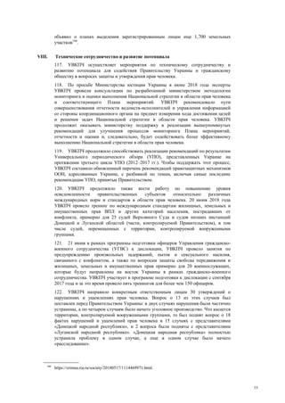 33
объявил о планах выделения зарегистрированным лицам еще 1,700 земельных
участков166
.
VIII. Техническое сотрудничество и развитие потенциала
117. УВКПЧ осуществляет мероприятия по техническому сотрудничеству и
развитию потенциала для содействия Правительству Украины и гражданскому
обществу в вопросах защиты и утверждения прав человека.
118. По просьбе Министерства юстиции Украины в июне 2018 года эксперты
УВКПЧ провели консультации по разработанной министерством методологии
мониторинга и оценки выполнения Национальной стратегии в области прав человека
и соответствующего Плана мероприятий. УВКПЧ рекомендовало пути
совершенствования отчетности ведомств-исполнителей и управления информацией
со стороны координационного органа на предмет измерения хода достижения целей
и решения задач Национальной стратегии в области прав человека. УВКПЧ
продолжит оказывать министерству поддержку в реализации вышеупомянутых
рекомендаций для улучшения процессов мониторинга Плана мероприятий,
отчетности и оценки и, следовательно, будет содействовать более эффективному
выполнению Национальной стратегии в области прав человека.
119. УВКПЧ продолжило способствовать реализации рекомендаций по результатам
Универсального периодического обзора (УПО), представленных Украине на
протяжении третьего цикла УПО (2012–2017 гг.). Чтобы поддержать этот процесс,
УВКПЧ составило обновленный перечень рекомендаций правозащитных механизмов
ООН, адресованных Украине, с разбивкой по темам, включая самые последние
рекомендации УПО, принятые Правительством.
120. УВКПЧ продолжило также вести работу по повышению уровня
осведомленности правительственных субъектов относительно различных
международных норм и стандартов в области прав человека. 20 июня 2018 года
УВКПЧ провело тренинг по международным стандартам жилищных, земельных и
имущественных прав ВПЛ и других категорий населения, пострадавших от
конфликта, примерно для 25 судей Верховного Суда и судов низших инстанций
Донецкой и Луганской областей (части, контролируемой Правительством), в том
числе судей, перемещенных с территории, контролируемой вооруженными
группами.
121. 21 июня в рамках программы подготовки офицеров Управления гражданско-
военного сотрудничества (УГВС) к дислокации, УВКПЧ провело занятия по
предупреждению произвольных задержаний, пыток и сексуального насилия,
связанного с конфликтом, а также по вопросам защиты свободы передвижения и
жилищных, земельных и имущественных прав примерно для 20 военнослужащих,
которые будут направлены на восток Украины в рамках гражданско-военного
сотрудничества. УВКПЧ участвует в программе подготовки к дислокации с сентября
2017 года и за это время провело пять тренингов для более чем 150 офицеров.
122. УВКПЧ направило конкретным ответственным лицам 30 утверждений о
нарушениях и ущемлениях прав человека. Вопрос о 13 из этих случаев был
поставлен перед Правительством Украины: в двух случаях нарушения были частично
устранены, а по четырем случаям было начато уголовное производство. Что касается
территории, контролируемой вооруженными группами, то был поднят вопрос о 18
фактах нарушений и ущемлений прав человека в 15 случаях с представителями
«Донецкой народной республики», и 2 вопроса были подняты с представителями
«Луганской народной республике». «Донецкая народная республика» полностью
устранила проблему в одном случае, а еще в одном случае было начато
«расследование».
166
https://crimea.ria.ru/society/20180517/1114469971.html.
 