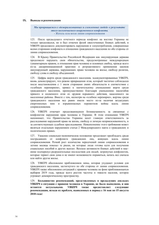 34
IX. Выводы и рекомендации
123. После предыдущего отчетного периода конфликт на востоке Украины не
только продолжался, но и был отмечен фазой ожесточенных боевых действий, и
УВКПЧ продолжило документировать нарушения и злоупотребления, совершенные
всеми сторонами конфликта в отношении гражданского населения по обе стороны от
линии соприкосновения.
124. В Крыму Правительство Российской Федерации как оккупирующая держава
продолжало нарушать свои обязательства, предусмотренные международным
гуманитарным правом, в отношении прав человека и основных свобод, прежде всего
из-за дискриминационной практики и ретроактивного применения законов
оккупирующей державы, нарушающих право человека на жилье, свободу религии,
свободу слова и свободу объединений.
125. Цифры жертв среди гражданского населения, задокументированные УВКПЧ,
вновь демонстрируют, что режим прекращения огня, который частично соблюдался
после восстановления с 1 июля сторонами своих обязательств в соответствии с
«хлебным перемирием», привел к значительному уменьшению жертв среди
гражданского населения, преимущественно благодаря уменьшению масштабов
прямого и косвенного огня из оружия взрывного действия, нацеленного на
населенные районы. Вместе с тем, несмотря на «хлебное перемирие», жертвы среди
гражданского населения все равно имели место из-за наличия вездесущих
смертоносных мин и взрывоопасных пережитков войны вдоль линии
соприкосновения.
126. УВКПЧ отмечает продолжающуюся безнаказанность за связанные с
конфликтом нарушения прав человека в Украине. В этом отношении УВКПЧ
напоминает, что Правительство Украины несет главную ответственность за
расследование нарушений права на жизнь, свободу и личную неприкосновенность, и
за соответствующее судебное преследование. Невыполнение этого требования может
являться отдельным нарушением статьи 2 Международного пакта о гражданских и
политических правах.
127. Ужасное социально-экономическое положение продолжает преобладать среди
пострадавших от конфликта гражданских лиц, живущих вдоль линии
соприкосновения. Резкий рост количества пересечений линии соприкосновения в
летние месяцы показал те риски, на которые люди готовы идти для получения
социальных пособий и других выплат. Всплеск активности боевых действий в мае–
июне подчеркнул разрушительные последствия для людей, затронутых конфликтом,
которые теряют свои дома и не имеют возможности оправиться, начать все сначала
или найти другое жилье.
128. УВКПЧ обеспокоено приближением зимы, которая ухудшает условия для
гражданского населения, застигнутого по обе стороны от линии соприкосновения.
УВКПЧ также обеспокоено ситуацией с правами человека на фоне приближающихся
выборов 2019 года, прежде всего ростом частоты и тяжести насилия, которое
угрожает демократическому пространству.
129. Большинство рекомендаций, представленных в предыдущих докладах
УВКПЧ о ситуации с правами человека в Украине, не было выполнено, и они
остаются актуальными. УВКПЧ также предоставляет следующие
рекомендации, исходя из проблем, выявленных в период с 16 мая по 15 августа
2018 года:
Мы превращаемся в «деморализованных и сломленных людей» в результате
этого нескончаемого вооруженного конфликта.
- Житель села возле линии соприкосновения
 