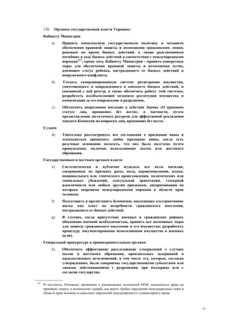 35
130. Органам государственной власти Украины:
Кабинету Министров
a) Принять комплексную государственную политику и механизм
обеспечения правовой защиты и возмещения гражданским лицам,
раненым во время боевых действий, а также родственникам
погибших в ходе боевых действий в соответствии с международными
нормами167
; кроме того, Кабинету Министров – принять конкретные
меры для обеспечения правовой защиты и возмещения детям,
имеющим статус ребенка, пострадавшего от боевых действий и
вооруженного конфликта.
b) Создать скоординированную систему регистрации имущества,
уничтоженного и поврежденного в контексте боевых действий, и
связанный с ней реестр, а также обеспечить работу этой системы;
разработать всеобъемлющий механизм реституции имущества и
компенсации за его повреждение и разрушение.
c) Обеспечить оперативное введение в действие Закона «О правовом
статусе лиц, пропавших без вести», в частности, путем
предоставления достаточных ресурсов для эффективной реализации
мандата Комиссии по вопросам лиц, пропавших без вести.
Судьям
d) Тщательно рассматривать все соглашения о признании вины и
отказываться принимать любое признание вины, когда есть
разумные основания полагать, что оно было получено путем
принуждения, включая использование пыток или жестокого
обращения.
Государственным и местным органам власти
e) Систематически и публично осуждать все акты насилия,
совершенные по признаку расы, пола, вероисповедания, языка,
национального или этнического происхождения, политических или
социальных убеждений, сексуальной ориентации, гендерной
идентичности или любым другим признакам, дискриминация по
которым запрещена международными нормами в области прав
человека.
f) Подготовить и предоставить безопасное, надлежащее альтернативное
жилье как ответ на потребности гражданского населения,
пострадавшего от боевых действий.
g) В случаях, когда присутствие военных в гражданских районах
обосновано военной необходимостью, принять все возможные меры
для защиты гражданского населения и его имущества; разработать
процедуру документирования использования имущества в военных
целях.
Генеральной прокуратуре и правоохранительным органам
h) Обеспечить эффективное расследование утверждений о случаях
пыток и жестокого обращения, произвольных задержаний и
насильственных исчезновений, в том числе тех, которые, согласно
утверждениям, были совершены государственными субъектами или
лицами, действовавшими с разрешения, при поддержке или с
согласия государства.
167
В частности, Основных принципов и руководящих положений ООН, касающихся права на
правовую защиту и возмещение ущерба для жертв грубых нарушений международных норм в
области прав человека и серьезных нарушений международного гуманитарного права.
 