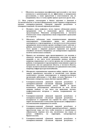 36
i) Обеспечить надлежащую квалификацию преступлений, в том числе
упомянутых в рекомендации (e), их эффективное и своевременное
расследование, а также привлечение к ответственности лиц, их
совершивших, будь то члены крайне правых групп или другие лица.
131. Всем сторонам, участвующим в боевых действиях в Донецкой и
Луганской областях, в частности Вооруженным силам Украины и вооруженным
группам самопровозглашенной «Донецкой народной республики» и
самопровозглашенной «Луганской народной республики»:
a) Положить конец конфликту путем строгого соблюдения режима
прекращения огня и выполнения других обязательств,
предусмотренных Минскими договоренностями, в частности
относительно отвода запрещенных видов вооружений и разведения
сил и средств.
b) Обеспечить соблюдение таких основополагающих принципов
международного гуманитарного права, как различение,
соизмеримость и предотвращение, в частности путем немедленного
прекращения использования оружия неизбирательного действия в
районах, населенных и используемых гражданскими лицами, в том
числе оружия с широким радиусом поражения или оружия,
способного доставлять боеприпасы для одновременного поражения
целей на значительных площадях.
c) Принять все возможные меры предосторожности для сведения к
минимуму нанесение ущерба гражданскому населению во время
операций, в том числе путем размещения военных объектов,
например, вооруженных сил и систем оружия, вне густонаселенных
районов, и воздержания от преднамеренного нацеливания ударов на
гражданских лиц или гражданские объекты, в частности объекты,
которые являются жизненно важными для гражданского населения,
например, инфраструктура водоснабжения.
d) Обезвредить взрывоопасные пережитки войны, принять меры для
защиты гражданского населения от воздействия этого оружия,
содействовать усилиям международных и неправительственных
организаций, работающих в этой сфере, согласно Протоколу V к
Конвенции о конкретных видах обычного оружия (2003 г.).
e) Самопровозглашенной «Донецкой народной республике» и
самопровозглашенной «Луганской народной республике» –
обеспечить беспрепятственный доступ УВКПЧ и других
независимых международных наблюдателей ко всем местам
лишения свободы, в том числе для проведения частных,
конфиденциальных интервью с лицами, содержащимися под
стражей.
f) Самопровозглашенной «Донецкой народной республике» и
самопровозглашенной «Луганской народной республике» –
воздержаться от содержания под стражей без связи с внешним
миром (incommunicado) и немедленно предоставлять информацию о
местонахождении задержанных их семьям.
g) Самопровозглашенной «Донецкой народной республике» и
самопровозглашенной «Луганской народной республике» – принять
практические меры для того, чтобы позволить и способствовать
добровольному переводу всех лиц, заключенных под стражу до
начала конфликта, на территорию, контролируемую
Правительством.
h) Самопровозглашенной «Донецкой народной республике» и
самопровозглашенной «Луганской народной республике» –
 