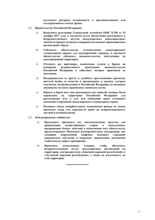 37
исключить риторику нетерпимости к противоположным или
альтернативным точкам зрения.
132. Правительству Российской Федерации:
a) Выполнить резолюцию Генеральной Ассамблеи ООН 72/190 от 19
декабря 2017 года, в частности путем обеспечения надлежащего и
беспрепятственного доступа международных мониторинговых
миссий по правам человека и неправительственных правозащитных
организаций в Крым.
b) Соблюдать обязательства, установленные международным
гуманитарным правом для оккупирующей державы, в частности
обязательство соблюдать законодательство, действующее на
оккупированной территории.
c) Отменить все приговоры, вынесенные судами в Крыму на
основании ретроактивного применения законодательства
Российской Федерации к событиям, которые произошли до
оккупации.
d) Воздерживаться от ареста и судебного преследования крымских
жителей якобы за членство в организациях и группах, которые
считаются экстремистскими в Российской Федерации, но являются
законными согласно украинскому законодательству.
e) Вернуть в Крым всех лиц, находящихся под защитой, которые были
переведены на территорию Российской Федерации для
рассмотрения дела в суде или отбывания срока уголовного
наказания в нарушение международного гуманитарного права.
f) Положить конец оскорбительным полицейским рейдам по домам
крымских татар, чем нарушается право на неприкосновенность
частной и семейной жизни.
133. Международному сообществу:
a) Продолжать применять все дипломатические средства для
принуждения задействованных сторон к немедленному
прекращению боевых действий и выполнению всех обязательств,
предусмотренных Минскими договоренностями, подчеркивая, как
длящийся вооруженный конфликт вызывает страдания
гражданского населения и подрывает перспективы достижения
стабильности, мира и примирения.
b) Применить всевозможное влияние, чтобы обеспечить
беспрепятственный доступ международных организаций на
территорию, контролируемую «Донецкой народной республикой» и
«Луганской народной республикой», а также их деятельность на
этой территории.
 