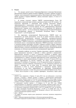 1
I. Резюме
1. Это двадцать третий доклад Управления Верховного комиссара Организации
Объединенных Наций по правам человека (УВКПЧ) о ситуации с правами человека в
Украине, подготовленный по результатам работы Мониторинговой миссии ООН по
правам человека в Украине (ММПЧУ)1
. Доклад охватывает период с 16 мая по 15
августа 2018 года.
2. В течение отчетного периода УВКПЧ задокументировало более 160
нарушений и ущемлений прав человека, жертвами которых стали 282 человека. Это
количество нарушений и ущемлений прав человека аналогично уровню,
зафиксированному в предыдущем отчетном периоде2
. 85 из этих нарушений и
ущемлений произошли в отчетном периоде. Из этих зафиксированных нарушений
Правительство Украины несет ответственность за 53 нарушения (62 процента),
вооруженные группы – за 10 (12 процентов), Правительство Российской Федерации
(как оккупирующая держава3
в Автономной Республике Крым и городе
Севастополе4
) – за 22 (25 процентов)5
.
3. На территории, контролируемой Правительством, УВКПЧ имеет все
возможности для своей деятельности, тогда как во время отчетного периода на
контролируемой вооруженными группами территории самопровозглашенной
«Донецкой народной республики» и самопровозглашенной «Луганской народной
республики»6
УВКПЧ столкнулось с увеличением ограничений в работе, несмотря на
постоянный диалог и неоднократные обращения. УВКПЧ продолжает осуществлять
в удаленном режиме мониторинг ситуации с правами человека в Крыму, временно
оккупированном Российской Федерацией, которая продолжает пренебрегать своими
обязательствами в качестве оккупирующей державы согласно четвертой Женевской
конвенции, не соблюдая законодательство оккупированной территории7
.
4. Длящийся конфликт на востоке Украины продолжает нарушать привычную
жизнь гражданского населения и приводит к гибели, ранениям и разрушениям.
Периодические всплески и спады в количестве погибших и раненых среди
гражданского населения отражают нестабильную ситуацию и устойчивую атмосферу
незащищенности и тревоги, которыми характеризуется жизнь гражданских лиц по
обе стороны от линии соприкосновения. За период с 16 мая по 15 августа 2018 года
УВКПЧ зафиксировало на востоке Украины 105 жертв среди гражданского
населения (12 погибших и 93 раненых), что на 30 процентов больше по сравнению с
предыдущим отчетным периодом. Большинство из этих инцидентов пришлось на
период с середины мая до конца июня. 50 процентов жертв были вызваны
обстрелами и огнем из легких вооружений и стрелкового оружия, причем
большинство из них было зафиксировано на территории, контролируемой
вооруженными группами, и может быть результатом действий Правительства. После
1 июля, когда вступило в силу «хлебное перемирие», численность жертв среди
1
ММПЧУ была направлена в Украину 14 марта 2014 года для наблюдения и подготовки
докладов о ситуации с правами человека в Украине, и предоставления рекомендаций
Правительству Украины и другим субъектам по решению проблем в области прав человека.
Более подробную информацию см. в пп. 7-8 доклада Верховного комиссара ООН по правам
человека о ситуации с правами человека в Украине от 19 сентября 2014 года (A/HRC/27/75).
2
В предыдущем отчетном периоде, с 16 февраля по 15 мая 2018 года, УВКПЧ
задокументировало 321 нарушение и ущемление прав человека, жертвами которых стали 252
человека. Из них за отчетный период произошло 112 нарушений и ущемлений прав человека.
3
См. резолюции Генеральной Ассамблеи ООН 71/205 от 19 декабря 2016 года, где признано,
что Крым оккупирован Российской Федерацией, и 72/190 от 19 декабря 2017 года, где
Генеральная Ассамблея призвала Российскую Федерацию соблюсти свои обязательства в
качестве оккупирующей державы в Крыму.
4
Далее – «Крым».
5
Эти цифры не включают жертвы среди гражданского населения, вызванные вооруженным
конфликтом.
6
Далее – «Донецкая народная республика» и «Луганская народная республика».
7
Резолюции Генеральной Ассамблеи ООН в отношении Крыма (A/71/205 и А/72/190).
 