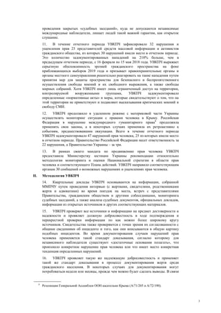 3
проведения закрытых «судебных заседаний», куда не допускаются независимые
международные наблюдатели, лишает людей такой важной гарантии, как открытое
слушание.
11. В течение отчетного периода УВКПЧ зафиксировало 32 нарушения и
ущемления прав 23 представителей средств массовой информации и активистов
гражданского общества, из которых 30 нарушений имели место в отчетном периоде.
Это количество задокументированных нападений на 210% больше, чем в
предыдущем отчетном периоде, с 16 февраля по 15 мая 2018 года. УВКПЧ выражает
серьезную обеспокоенность эрозией гражданского пространства на фоне
приближающихся выборов 2019 года и призывает правоохранительные органы и
органы местного самоуправления решительно реагировать на такие нападения путем
принятия мер для защиты пространства для безопасного и беспрепятственного
осуществления свободы мнений и их свободного выражения, а также свободы
мирных собраний. Хотя УВКПЧ имеет лишь ограниченный доступ на территории,
контролируемой вооруженными группами, УВКПЧ задокументировало
определенные «нормативные акты» и меры, которые свидетельствуют о том, что на
этой территории не приветствуют и подавляют высказывания критических мнений и
свободу СМИ.
12. УВКПЧ продолжило в удаленном режиме с материковой части Украины
осуществлять мониторинг ситуации с правами человека в Крыму. Российская
Федерация в нарушение международного гуманитарного права8
продолжила
применять свои законы, а в некоторых случаях применяла их ретроактивно к
событиям, предшествовавшим оккупации. Всего в течение отчетного периода
УВКПЧ задокументировало 47 нарушений прав человека, 25 из которых имели место
в отчетном периоде. Правительство Российской Федерации несет ответственность за
22 нарушения, а Правительство Украины – за три.
13. В рамках своего мандата по продвижению прав человека УВКПЧ
предоставила Министерству юстиции Украины рекомендации относительно
методологии мониторинга и оценки Национальной стратегии в области прав
человека и соответствующего Плана действий. УВКПЧ направило соответствующим
органам 30 сообщений о возможных нарушениях и ущемлениях прав человека.
II. Методология УВКПЧ
14. Квартальные доклады УВКПЧ основываются на информации, собранной
ММПЧУ путем проведения интервью (с жертвами, свидетелями, родственниками
жертв и адвокатами) во время поездок на места, встреч с представителями
Правительства, гражданским обществом и другими собеседниками, мониторинга
судебных заседаний, а также анализа судебных документов, официальных докладов,
информации из открытых источников и других соответствующих материалов.
15. УВКПЧ проверяет все источники и информацию на предмет достоверности и
надежности и проявляет должную добросовестность в ходе подтверждения и
перекрестной проверки информации по как можно более широкому кругу
источников. Свидетельства также проверяются с точки зрения их согласованности с
общими сведениями об инциденте и того, как они вписываются в общую картину
подобных инцидентов. Во время документирования случаев нарушений прав
человека применяется такой стандарт доказывания, согласно которому для
независимого наблюдателя существуют «достаточные основания полагать», что
произошло конкретное нарушение прав человека или что имеет место конкретная
тенденция определенных нарушений.
16. УВКПЧ проявляет такую же надлежащую добросовестность и применяет
такой же стандарт доказывания в процессе документирования жертв среди
гражданского населения. В некоторых случаях для документирования могут
потребоваться недели или месяцы, прежде чем можно будет сделать выводы. В связи
8
Резолюции Генеральной Ассамблеи ООН касательно Крыма (A/71/205 и А/72/190).
 