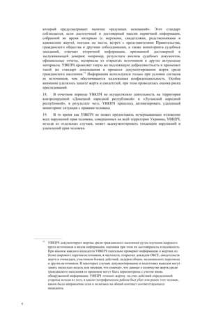 4
который предусматривает наличие «разумных оснований». Этот стандарт
соблюдается, если достаточный и достоверный массив первичной информации,
собранной во время интервью (с жертвами, свидетелями, родственниками и
адвокатами жертв), поездок на места, встреч с представителями Правительства,
гражданского общества и другими собеседниками, а также мониторинга судебных
заседаний, отвечает вторичной информации, признанной достоверной и
заслуживающей доверия; например, результаты анализа судебных документов,
официальные отчеты, материалы из открытых источников и другие актуальные
материалы. УВКПЧ проявляет такую же надлежащую добросовестность и применяет
такой же стандарт доказывания в процессе документирования жертв среди
гражданского населения.11
Информация используется только при условии согласия
ее источников, чем обеспечивается надлежащая конфиденциальность. Особое
внимание уделялось защите жертв и свидетелей, при этом проводилась оценка риска
преследований.
18. В отчетном периоде УВКПЧ не осуществляло деятельность на территории
контролируемой «Донецкой народной республикой» и «Луганской народной
республикой», в результате чего, УВКПЧ пришлось активизировать удаленный
мониторинг ситуации с правами человека.
19. В то время как УВКПЧ не может предоставить исчерпывающее изложение
всех нарушений прав человека, совершенных на всей территории Украины, УВКПЧ,
исходя из отдельных случаев, может задокументировать тенденции нарушений и
ущемлений прав человека.
11
УВКПЧ документирует жертвы среди гражданского населения путем изучения широкого
круга источников и видов информации, оценивая при этом их достоверность и надежность.
При анализе каждого инцидента УВКПЧ тщательно проверяет информацию о жертвах из
более широкого перечня источников, в частности, открытых докладов ОБСЕ, свидетельств
жертв и очевидцев, участников боевых действий, лидеров общин, медицинского персонала
и других источников. В некоторых случаях документирование и подготовка выводов могут
занять несколько недель или месяцев, что означает, что данные о количестве жертв среди
гражданского населения со временем могут быть пересмотрены с учетом вновь
обнаруженной информации. УВКПЧ относит жертву на счет действий определенной
стороны исходя из того, в каком географическом районе был убит или ранен этот человек,
каким было направление огня и полагаясь на общий контекст соответствующего
инцидента.
 