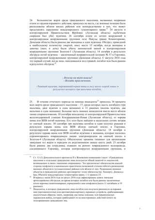 7
24. Большинство жертв среди гражданского населения, вызванных непрямым
огнем из оружия взрывного действия, пришлось на места, где военные позиции были
расположены вблизи жилых районов или непосредственно в них, что может
представлять нарушение международного гуманитарного права.21
24 августа в
контролируемой Правительством Врубовке (Луганская область) гаубичным
снарядом был убит мужчина. 26 сентября огнем из легких вооружений в
контролируемом вооруженными группами селе Пикузы (ранее Коминтерново,
Донецкая область) были ранены две женщины и один мужчина. Обстрел, приведший
к наибольшему количеству смертей, имел место 13 октября, когда женщина и
девочка (мать и дочь) были убиты минометной миной в контролируемом
вооруженными группами Золотом-5 (Луганская область). 14 октября в результате
обстрела погиб мужчина – заключенный исправительной колонии № 57 в Горловке,
контролируемой вооруженными группами (Донецкая область). С августа 2016 года
это первый случай, когда лицо, находившееся под стражей, погибло или было ранено
в результате обстрела.22
25. В течение отчетного периода на минные инциденты23
пришлось 34 процента
всех жертв среди гражданского населения – 17, среди которых шесть погибших (три
мальчика, двое мужчин и одна женщина) и 11 раненых (восемь мужчин, два
мальчика и одна женщина). Большая часть минных инцидентов имела место вблизи
линии соприкосновения. 10 сентября неподалеку от контролируемой Правительством
железнодорожной станции Кондрашевская-Новая (Луганская область), от взрыва
мины или ВПВ погиб мужчина. Его тело было найдено в нескольких сотнях метров
от «ничьей земли». 30 сентября три мальчика погибли и один получил ранения в
результате взрыва мины или ВПВ вблизи «ничьей земли» в Горловке,
контролируемой вооруженными группами (Донецкая область). 18 октября в
результате взрыва мины или ВПВ погибли мужчина и женщина, которые пытались
отремонтировать поврежденную линию электропередачи на «ничьей земле» в
Золотом-4 (Луганская область). Обеспечение «режима тишины» для организации
эвакуации тел жертв и передачи их родственникам заняло шесть дней. 23 октября
были ранены два сотрудника, ехавших на ремонт поврежденного водопровода,
соединяющего Горловку, которая контролируется вооруженными группами, и
21
Ст. 13 (1) Дополнительного протокола II к Женевским конвенциям гласит: «Гражданское
население и отдельные гражданские лица пользуются общей защитой от опасностей,
возникающих в связи с военными операциями». Это предполагает обязательства каждой
стороны конфликта в максимально практически возможной степени избегать размещения
военных объектов в густонаселенных районах или вблизи от них. Размещение военных
объектов в гражданских районах противоречит этому обязательству. Хенкертс, Досвальд-
Бек, Обычное международное гуманитарное право, т. І, правило 23.
22
В период с июля 2014 года по август 2016 года зафиксировано девять эпизодов
артиллерийских обстрелов, во время которых погибли или были ранены заключенные
и/или персонал пенитенциарных учреждений в зоне конфликта (всего 11 погибших и 19
раненых).
23
Инциденты, в которых гражданские лица погибли или получили ранения из-за взрывов
мин (противопехотных или противотранспортных), взрывных устройств, срабатывающих
аналогичным образом, таких, например, как мины-ловушки, или взрывоопасных
пережитков войны, которые срабатывают из-за неосторожных действий ничего не
подозревающих гражданских лиц.
- Почему вы туда пошли?
- Искать приключения.
- Раненый мальчик, переживший взрыв мины в лесу возле «серой зоны» в
результате которого три мальчика погибли.
 