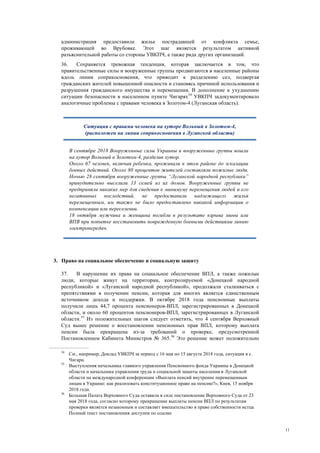 11
администрация предоставила жилье пострадавшей от конфликта семье,
проживающей во Врубовке. Этот шаг является результатом активной
разъяснительной работы со стороны УВКПЧ, а также ряда других организаций.
36. Сохраняется тревожная тенденция, которая заключается в том, что
правительственные силы и вооруженные группы продвигаются в населенные районы
вдоль линии соприкосновения, что приводит к разделению сел, подвергая
гражданских жителей повышенной опасности и становясь причиной использования и
разрушения гражданского имущества и перемещения. В дополнение к ухудшению
ситуации безопасности в населенном пункте Чигарях34
УВКПЧ задокументировало
аналогичные проблемы с правами человека в Золотом-4 (Луганская область).
3. Право на социальное обеспечение и социальную защиту
37. В нарушение их права на социальное обеспечение ВПЛ, а также пожилые
люди, которые живут на территории, контролируемой «Донецкой народной
республикой» и «Луганской народной республикой», продолжали сталкиваться с
препятствиями в получении пенсии, которая для многих является единственным
источником дохода и поддержки. В октябре 2018 года пенсионные выплаты
получили лишь 44,7 процента пенсионеров-ВПЛ, зарегистрированных в Донецкой
области, и около 60 процентов пенсионеров-ВПЛ, зарегистрированных в Луганской
области.35
Из положительных шагов следует отметить, что 4 сентября Верховный
Суд вынес решение о восстановлении пенсионных прав ВПЛ, которому выплата
пенсии была прекращена из-за требований о проверке, предусмотренной
Постановлением Кабинета Министров № 365.36
Это решение может положительно
34
См., например, Доклад УВКПЧ за период с 16 мая по 15 августа 2018 года, ситуация в с.
Чигари.
35
Выступления начальника главного управления Пенсионного фонда Украины в Донецкой
области и начальника управления труда и социальной защиты населения в Луганской
области на международной конференции «Выплата пенсий внутренне перемещенным
лицам в Украине: как реализовать конституционное право на пенсию?», Киев, 15 ноября
2018 года.
36
Большая Палата Верховного Суда оставила в силе постановление Верховного Суда от 23
мая 2018 года, согласно которому прекращение выплаты пенсии ВПЛ по результатам
проверки является незаконным и составляет вмешательство в право собственности истца.
Полный текст постановления доступен по ссылке
Ситуация с правами человека на хуторе Вольный в Золотом-4,
(расположен на линии соприкосновения в Луганской области)
В сентябре 2018 Вооруженные силы Украины и вооруженные группы вошли
на хутор Вольный в Золотом-4, разделив хутор.
Около 67 человек, включая ребенка, проживали в этом районе до эскалации
боевых действий. Около 80 процентов жителей составляли пожилые люди.
Ночью 28 сентября вооруженные группы “Луганской народной республики”
принудительно выселили 13 семей из их домов. Вооруженные группы не
предприняли никаких мер для сведения к минимуму перемещения людей и его
негативных последствий, не предоставили надлежащего жилья
перемещенным, им также не было предоставлено никакой информации о
компенсации или переселении.
18 октября мужчина и женщина погибли в результате взрыва мины или
ВПВ при попытке восстановить поврежденную боевыми действиями линию
электропередач.
 