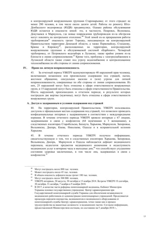 13
и контролируемой вооруженными группами Старомарьевке; от этого страдает не
менее 280 человек, в том числе около десяти детей. Работы по ремонту Юго-
Донбасского водопровода (ЮДВ) продвинулись. Однако районы обслуживания
ЮДВ остаются в опасности зимой: это, в частности, Покровск, Волноваха,
Докучаевск и Мариуполь, где новые повреждения трубопроводов из-за обстрелов
могут повлиять на центральное отопление.40
Этой зимой из-за прекращения работы
трубопроводов41
опасность грозит Торецку, находящемуся на контролируемой
Правительством территории Донецкой области, а также Первомайску, Стаханову,
Брянке и Кировску42
, расположенных на территории, контролируемой
вооруженными группами и обслуживаемой системой «Карбонит». Четвертый
трубопровод, от Петровского водозабора в Луганске, также крайне уязвим из-за
близости к линии соприкосновения.43
Кроме того, проблемы с электроснабжением в
Луганской области также ставят под угрозу водоснабжение и централизованное
теплоснабжение по обе стороны от линии соприкосновения.
IV. Право на личную неприкосновенность
43. За отчетный период УВКПЧ задокументировало 40 нарушений прав человека,
включающих незаконное или произвольное содержание под стражей, пытки,
жестокое обращение, сексуальное насилие и (или) угрозы для личной
неприкосновенности, совершенные по обе стороны от линии соприкосновения. Из
них, 25 нарушений могут быть отнесены к сфере ответственности вооруженных
групп, и 15 нарушений могут быть отнесены к сфере ответственности Правительства.
Шесть нарушений, произошедших в отчетном периоде, в результате которых
пострадали две жертвы (мужчины), могут быть отнесены к сфере ответственности
вооруженных групп.
A. Доступ к задержанным и условия содержания под стражей
44. На территории, контролируемой Правительством, УВКПЧ пользовалось
доступом к официальным местам содержания под стражей, что позволяло проводить
конфиденциальные интервью с задержанными в соответствии с международными
нормами. В течение отчетного периода УВКПЧ провело интервью с 67 лицами,
задержанными в связи с конфликтом (64 мужчинами и 3 женщинами), в
следственных изоляторах Старобельска, Бахмута, Харькова, Мариуполя, Запорожья,
Вольнянска, Днепра, Киева, Николаева, Одессы и в исправительной колонии
Харькова.
45. В течение отчетного периода УВКПЧ получило информацию,
свидетельствующую о том, что в следственных изоляторах Харькова, Запорожья,
Вольнянска, Днепра, Мариуполя и Одессы наблюдается дефицит медицинского
персонала, недостаток предметов медицинского назначения и недоступность
медицинских услуг в вечерние часы и выходные дни,44
что способствует ухудшению
состояния здоровья заключенных, в том числе лиц, задержанных в связи с
конфликтом.45
40
Могут пострадать около 800 тыс. человек.
41
Может пострадать около 45 тыс. человек.
42
В общем опасность дефицита воды грозит 180 тыс. человек.
43
Могут пострадать около 300 000. человек.
44
УВКПЧ интервью, 30 августа, 30 октября и 13 ноября 2018. Встречи УВКПЧ 19 сентября,
30 октября, 31 октября, 7 ноября и 9 ноября 2018.
45
В 2017, в качестве части реформы пенитенциарной медицины, Кабинет Министров
Украины основал государственное учреждение Центр здравоохранения при
Государственной пенитенциарной службе Украины для обеспечения независимости
медицинских работников от администрации пенитенциарных учреждений. Продолжается
процедура передачи имущества, медикаментов и медицинского оборудования от
пенитенциарной службы Центру здравоохранения, точно также как и процесс
трудоустройства на вакантные должности в медицинских частях. Согласно информации,
предоставленной Министерством юстиции, по состоянию на 5 декабря 2018 г.,
 