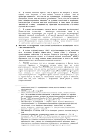 14
46. В течение отчетного периода УВКПЧ провело два интервью с лицами,
которые были выпущены из мест лишения свободы в Донецке. Один из
проинтервьюированных пожаловался на ограниченную медицинскую помощь,
продленные рабочие часы во время его содержания46
таким образом подтверждая
ранее задокументированные заявления47
об условиях содержания на территории,
контролируемой «Донецкой народной республикой», а также ранее сделанные
заявления об условиях содержания на территории контролируемой «Луганской
народной республикой».
47. В течение рассматриваемого периода жители территории контролируемой
Правительством столкнулись с трудностями поддерживать связь с их
родственниками, находящимися под стражей на территории контролируемой
«Донецкой народной республикой» и «Луганской народной республикой». Это
дополнительно подчеркивает насущную необходимость в предоставлении
вооруженными группами международным наблюдателям доступа к посещению и
частным беседам со всеми лицами, лишенными свободы, с целью проверки условий
их содержания и восстановления контактов с их семьями.48
B. Произвольные задержания, насильственные исчезновения и похищения, пытки
и жестокое обращение
48. В течение отчетного периода УВКПЧ задокументировало случаи, когда лица
были задержаны Службой безопасности Украины (СБУ) и обвинены в
финансировании терроризма из-за владения бизнесом и (или) уплаты «налогов» в
«Донецкой народной республике» и «Луганской народной республике».49
УВКПЧ
обеспокоено тем, что такая практика может продолжаться и количество людей,
задержанных по таким же обвинениям, может увеличиваться.
49. УВКПЧ продолжало получать и проверять утверждения о фактах пыток,
жестокого обращения и похищения, которые имели место до начала
рассматриваемого периода. Часто УВКПЧ имеет возможность зафиксировать такие
случаи только после того, как жертву освободили из места содержания, или когда
жертва желает рассказать о том, что с ней случилось. 25 июля 2018 года трое мужчин
были похищены из здания военно-гражданской администрации в Авдеевке
несколькими мужчинами в камуфляжной форме и масках, которые привезли их в дом
на окраине города, где жертв, по утверждениям, подвергли угрозам и избиениям,
после чего они были оставлены в разрушенных домах рядом с линией
соприкосновения.50
трудоустроено всего 75 % от необходимого количества сотрудников для Центра
здравоохранения.
46
УВКПЧ интервью, 26 октября 2018.
47
Общие условия содержания под стражей описывались как плохие, с низким качеством
пищи и недостаточной медицинской помощью из-за дефицита медицинского персонала
или его нежелание оказывать медицинскую помощь. Более подробную информацию см. в
Докладе УВКПЧ за период с 16 ноября 2017 до 15 февраля 2018 (Приложение II) и в
Докладе УВКПЧ за период с 16 мая по 15 августа 2017 (п. 61).
48
УВКПЧ интервью, 18 октября 2018, 12 ноября и 9 августа.. Согласно Минимальных
стандартных правил ООН по обращению с заключенными (Правила Нельсона Манделы),
«заключенным следует предоставлять возможность общаться через регулярные
промежутки времени и под должным надзором с их семьями или достойными доверия
друзьями ... путем переписки и свиданий».
49
УВКПЧ интервью, 24 сентября 2018; УВКПЧ мониторинг судебного заседания, 16 августа
2018.
50
Авдеевская полиция начала уголовное расследование этого инцидента по ч. 2 ст.146
(похищение), ч. 2 ст. 187 (разбой), ч.3 ст. 357 (незаконное получение паспорта или любого
другого личного документа любыми способами) Уголовного кодекса Украины.
Досудебное расследование под процессуальным надзором прокуратуры Донецкой области
продолжается. УВКПЧ отмечает, что «особо важное значение для выполнения общего
обязательства по скорейшему, тщательному и эффективному расследованию утверждений
о нарушениях прав с помощью независимых и беспристрастных органов имеют
 