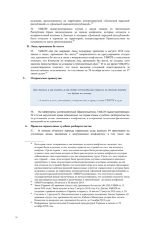 16
колониях, расположенных на территории, контролируемой «Луганской народной
республикой» и «Донецкой народной республикой».58
54. УВКПЧ задокументировало случай с двумя лицами из Автономной
Республики Крым заключенными до начала конфликта, которые остаются в
исправительной колонии в Донецке и которым «Донецкой народной республикой»
было отказано в переводе на территорию, контролируемую Правительством на
основании их места происхождения.59
D. Лица, пропавшие без вести
55. УВКПЧ еще раз выражает свою поддержку принятию в августе 2018 года
закона о лицах, пропавших без вести,60
направленного на урегулирование статуса
лиц, пропавших без вести в связи с вооруженным конфликтом. УВКПЧ с сожалением
отмечает, что Комиссия по вопросам лиц, пропавших без вести, не создана, хотя
законом предусмотрено ее создание в трехмесячный срок.61
В то же время УВКПЧ с
удовлетворением отмечает, что после введения уголовной ответственности за
насильственные исчезновения по состоянию на 26 октября велось следствие по 17
таким делам.62
V. Отправление правосудия
56. На территории, контролируемой Правительством, УВКПЧ задокументировало
32 случая нарушений права обвиняемых на справедливое судебное разбирательство
по уголовным делам, связанным с конфликтом, и сохранение тенденции физических
нападений на их адвокатов.
A. Право на справедливое судебное разбирательство
57. В течение отчетного периода украинские суды вынесли 89 приговоров по
уголовным делам, связанным с вооруженным конфликтом, в том числе два
58
Категория «лица, задержанные и заключенные до начала конфликта», включает лиц,
которые были осуждены, и лиц, которых держали под стражей до того, как вспыхнул
конфликт. Среди первых – лица, апелляции которых были рассмотрены украинскими
судами и лица, апелляции которых не были рассмотрены до начала конфликта и которые
«обжаловали» свои «приговоры» в «суды» вооруженных групп. Среди тех, кого держали
под стражей, – лица, дела которых были рассмотрены «судами» самопровозглашенных
«республик»; и лица, дела которых не были рассмотрены» и которые, возможно, до сих
пор остаются под стражей. Кроме этих категорий также есть лица, на которых продолжало
распространяться действие решений параллельных структур «правосудия» и которые были
осуждены «судами» на территории, контролируемой «Донецкой народной республикой» и
«Луганской народной республикой». УВКПЧ подчеркивает, что отсутствует единый
государственный реестр заключенных до начала конфликта, что усложняет подсчеты числа
лиц находящихся под стражей и заключенных в «республиках» до начала конфликта.
59
УВКПЧ интервью, 29 августа и 30 августа 2018.
60
Закон Украины «О правовом статусе лиц, пропавших без вести» (№ 2505-VИИИ от 12
июля 2018 года). Закон вступил в силу 2 августа 2018 года. См. Доклад УВКПЧ по
ситуации с правами человека в Украине за период с 16 мая по 15 августа 2018 года, п. 59.
61
Согласно п. 3 раздела ІХ «Заключительные и переходные положения» Закона Украины «О
правовом статусе лиц, пропавших без вести», Кабинет Министров должен был создать
Комиссию по вопросам лиц, пропавших без вести, до 2 ноября 2018 года.
62
Информация, предоставленная Генеральной прокуратурой Украины в письме от 29
октября 2018 года.
Как только я вас увидел, я как будто почувствовал крылья за спиной; теперь
все будет по закону.
- Адвокат в деле, связанном с конфликтом, о присутствии УВКПЧ в суде
 
