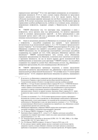 17
оправдательных приговора.63
52 из этих приговоров основывались на соглашениях о
признании виновности. В 23 из таких случаев сторона обвинения не представили
никаких доказательств вины обвиняемого, из-за чего трудно оценить, была ли
соблюдена надлежащая правовая процедура или они были осуждены из-за судебных
ошибок. В 20 случаях осужденные лица признали свою вину. Несоблюдение права на
справедливое судебное разбирательство, особенно по уголовным делам, связанным с
вооруженным конфликтом, подрывает доверие к Правительству и верховенство
права.
58. УВКПЧ обеспокоено тем, что некоторые лица, задержанные в связи с
конфликтом, могли признать вину под принуждением, что является нарушением
одной из основных процессуальных гарантий – не быть принужденным к даче
показаний против самого себя или к признанию себя виновным, в том числе с
помощью психологического давления.64
59. Один из механизмов давления на обвиняемых по уголовным делам, связанным
с конфликтом, – досудебное содержание под стражей, – часто применяется
автоматически из-за неоднозначной нормы ч. 5 ст. 176 Уголовного процессуального
кодекса Украины.65
За отчетный период УВКПЧ задокументировало 43 случая, когда
обвиняемых содержали под стражей в досудебном порядке в течение двух лет.66
УВКПЧ обеспокоено тем, что прокуратура злоупотребляет длительным досудебным
содержанием под стражей для того, чтобы принудить обвиняемых признать себя
виновными.67
УВКПЧ задокументировало пять случаев, когда обвиняемые,
отрицавшие предъявленные им обвинения, в конечном итоге заключили соглашение
о признании виновности, так как не видели никаких других возможностей быть
освобожденными до вынесения судом приговора.68
УВКПЧ отмечает, что досудебное
содержание под стражей не должно быть обязательным для всех лиц, обвиняемых в
конкретном преступлении, без учета индивидуальных обстоятельств.69
60. УВКПЧ зафиксировало тревожную тенденцию, а именно продолжение
нападений на адвокатов, представляющих лиц, обвиняемых в преступлениях против
национальной или общественной безопасности.70
28 сентября около 15 членов крайне
правой группы71
«С14» совершили физическое нападение на адвоката, защищавшего
63
В частности, по обвинениям в совершении преступлений против основ национальной
безопасности Украины и преступлений против общественной безопасности.
Статистические данные из Единого государственного реестра судебных решений.
64
МПГПП, ст. 14.3 (g). В своем замечании общего порядка № 32 по ст. 14 МПГПП Комитет
ООН по правам человека отметил, что эту гарантию следует понимать как отсутствие
«любого прямого или косвенного физического или неоправданного психологического
давления со стороны следственных органов на обвиняемых с тем, чтобы добиться
признания вины». Комитет по правам человека, Замечание общего порядка № 14 – право
на равенство перед судами и трибуналами и на справедливое судебное разбирательство, п.
41.
65
Ссылаясь на положения ч. 5 ст. 176 Уголовно-процессуального кодекса, прокуроры в
большинстве случаев в своих ходатайствах не обосновывают необходимость применения
меры пресечения, а суды удовлетворяют эти ходатайства без изучения их уместности и
необходимости. Прокуратура и суды, как представляется, понимают ч. 5 ст. 176 УПК как
устанавливающую обязательность содержания под стражей всех лиц, обвиняемых в связях
с вооруженным группам или членстве в них.
66
Обобщенная информация, собранная УВКПЧ посредством мониторинга судебных
заседаний, интервью и посещения пенитенциарных заведений.
67
См. 22 Доклад УВКПЧ, 16 февраля -15 мая 2018, п. 56
68
Замечания общего порядка № 35 – статья 9, п.37: «Крайне длительное досудебное
содержание под стражей также может ставить под угрозу презумпцию невиновности,
предусмотренную п. 2 ст. 14».
69
См. заключительные замечания по Аргентине (CCPR / CO / 70 / ARG, 2000), п. 10, и Шри
Ланке (CCPR / CO / 79 / LKA, 2003), п. 13.
70
См. 23-й Доклад УВКПЧ за период с 16 мая по 15 августа 2018 года, п. 65.
71
В этом докладе термин «крайне правые группы» охватывает политические партии,
движения и группы, которые обвиняют уязвимые категории граждан в социальных
проблемах и подстрекают к нетолерантности и насилию против них. В Украине крайне
 