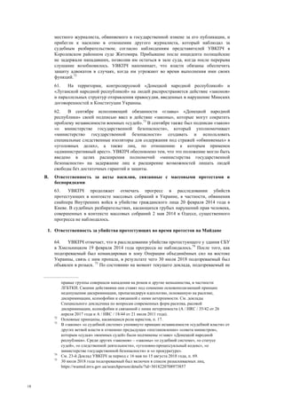 18
местного журналиста, обвиняемого в государственной измене за его публикации, и
прибегли к насилию в отношении другого журналиста, который наблюдал за
судебным разбирательством; согласно наблюдениям представителей УВКПЧ в
Королевском районном суде Житомира. Прибывшие после инцидента полицейские
не задержали нападавших, позволив им остаться в зале суда, когда после перерыва
слушание возобновилось. УВКПЧ напоминает, что власти обязаны обеспечить
защиту адвокатов в случаях, когда им угрожают во время выполнения ими своих
функций.72
61. На территории, контролируемой «Донецкой народной республикой» и
«Луганской народной республикой» на людей распространяется действие «законов»
и параллельных структур отправления правосудия, введенных в нарушение Минских
договоренностей и Конституции Украины.
62. В сентябре исполняющий обязанности «главы» «Донецкой народной
республики» своей подписью ввел в действие «законы», которые могут сократить
проблему независимости военных «судей».73
В сентябре также был подписан «закон»
«о министерстве государственной безопасности», который уполномочивает
«министерство государственной безопасности» создавать и использовать
специальные следственные изоляторы для содержания под стражей «обвиняемых» в
«уголовных делах», а также лиц, по отношению к которым применен
«административный арест». УВКПЧ обеспокоено тем, что это положение могло быть
введено в целях расширения полномочий «министерства государственной
безопасности» на задержание лиц и расширение возможностей лишать людей
свободы без достаточных гарантий и защиты.
В. Ответственность за акты насилия, связанные с массовыми протестами и
беспорядками
63. УВКПЧ продолжает отмечать прогресс в расследовании убийств
протестующих в контексте массовых собраний в Украине, в частности, обвинения
снайпера Внутренних войск в убийстве гражданского лица 20 февраля 2014 года в
Киеве. В судебных разбирательствах, касающихся грубых нарушений прав человека,
совершенных в контексте массовых собраний 2 мая 2014 в Одессе, существенного
прогресса не наблюдалось.
1. Ответственность за убийства протестующих во время протестов на Майдане
64. УВКПЧ отмечает, что в расследовании убийства протестующего у здания СБУ
в Хмельницком 19 февраля 2014 года прогресса не наблюдалось.74
После того, как
подозреваемый был командирован в зону Операции объединённых сил на востоке
Украины, связь с ним пропала, в результате чего 30 июля 2018 подозреваемый был
объявлен в розыск. 75
По состоянию на момент текущего доклада, подозреваемый не
правые группы совершали нападения на ромов и другие меньшинства, в частности
ЛГБТКИ. Своими действиями они ставят под сомнение основополагающий принцип
недопущения дискриминации, пропагандируя идеологию, основанную на расизме,
дискриминации, ксенофобии и связанной с ними нетерпимости. См. доклады
Специального докладчика по вопросам современных форм расизма, расовой
дискриминации, ксенофобии и связанной с ними нетерпимости (A / HRC / 35/42 от 26
апреля 2017 года и A / HRC / 18/44 от 21 июля 2011 года).
72
Основные принципы, касающиеся роли юристов, п. 17.
73
В «законе» «о судебной системе» упомянуто принцип независимости «судебной власти» от
других ветвей власти и отменено предыдущее «постановление» «совета министров»,
которым «судьи» «военных судей» были подчинены «главе» «Донецкой народной
республики». Среди других «законов» – «законы» «о судебной системе», «о статусе
судей», «о следственной деятельности», «уголовно-процессуальный кодекс», «о
министерстве государственной безопасности» и «о прокуратуре».
74
См. 23-й Доклад УВКПЧ за период с 16 мая по 15 августа 2018 года, п. 69.
75
30 июля 2018 года подозреваемый был включен в список разыскиваемых лиц,
https://wanted.mvs.gov.ua/searchperson/details/?id=3018220708973857
 
