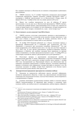 19
был задержан несмотря на обязательство его военного командования содействовать
расследованию.
65. УВКПЧ отметило, что 31 октября Управление специальных расследований
Генеральной прокуратуры Украины уведомило снайпера Внутренних войск76
о
подозрении в убийстве протестующего на ул. Институтской в Киеве утром 20
февраля 2014 года. 3 ноября он был взят под стражу сроком на 60 суток.77
66. Между тем, судебное производство по делу об убийстве 47 других
протестующих в тот же день на ул. Институтской продолжается. УВКПЧ отмечает,
что затянутый судебный процесс, продолжающийся почти четыре года, отразился не
только на правах жертв, но и на правах тех пяти обвиняемых, которые находятся под
стражей: двое –более четырех с половиной лет, а трое – почти четыре года.78
2. Ответственность за акты насилия 2 мая 2014 в Одессе
67. УВКПЧ отметило отсутствие существенного прогресса в расследованиях и
судебных разбирательствах в отношении актов насилия, которые произошли 2 мая
2014 года в Одессе и привели к гибели 48 человек, поскольку никто не был
привлечен к ответственности за какое-либо из этих действий.
68. 26 октября 2018 Киевский районный суд г. Одессы постановил вернуть в
прокуратуру обвинительный акт в отношении трех должностных лиц ГСЧ,
обвиняемых в халатности при исполнении служебных обязанностей.79
Это уже
второе возвращение этого обвинительного акта с тех пор, как дело было передано в
суд в 2016 году. В деле против единственного активиста-сторонника единства,
обвиняемого в убийстве, три судебных заседания были перенесены по причине
неявки потерпевших и отставки председательствующего судьи. 15 ноября 2018 суд
удовлетворил ходатайство защиты о рассмотрении дела судом присяжных.80
69. Отсутствует прогресс в рассмотрении апелляционной жалобы на
оправдательный приговор 19 лицам, обвиняемых в массовых беспорядках в центре
Одессы 2 мая 2014 года, в результате которых погибли шесть мужчин. 5 октября
2018 года Апелляционный суд Николаевской области для обеспечения явки во
избежание дальнейших промедлений в судебном процессе, постановил применение
привода в отношении семи оправданных, которые регулярно не являлись в суд. На
следующее заседание 12 ноября, которое было перенесено из-за болезни одного
судьи из коллегии судьей, явились лишь трое из них.
VI. Демократическое/гражданское пространство и основные свободы
70. Нападения на журналистов, работников средств массовой информации,
активистов гражданского общества, а также лиц, представляющих альтернативные
социальные или политические взгляды, стали все более явными, питая нетерпимость
и дискриминацию в Украине.
71. В рамках мониторинга осуществления основных свобод в отчетном периоде
УВКПЧ задокументировало 59 нарушений прав человека в отношении таких
основных свобод, как свобода мысли и самовыражения, свобода мирных собраний и
76
«Омега», силы специального назначения антитеррористического отряда Внутренних
Войск.
77
Постановление Печерского районного суда г. Киева от 3 ноября 2018 года см.
http://reyestr.court.gov.ua/Review/77715552
78
Двое ответчиков были задержаны в апреле 2014 года, трое – в феврале 2015 года.
79
Постановление Киевского районного суда г. Одессы от 29 октября 2018 года см.
http://reyestr.court.gov.ua/Review/77449327
80
Судебное разбирательство по обвинению в умышленном убийстве во время событий 2 мая
2014 года назначено к рассмотрению судом присяжных, см.
https://ml.od.court.gov.ua/sud1519/pres-
centr/news_new/599757/?fbclid=IwAR0fFXnNNhf7fYr1I71tO1OttpvVeY0lGuMYxKJKJotPkP
dQLvhmhggiHXc
 