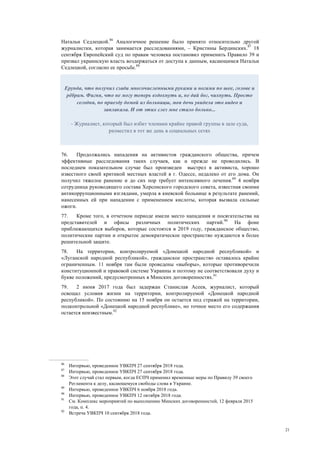 21
Натальи Седлецкой.86
Аналогичное решение было принято относительно другой
журналистки, которая занимается расследованиями, – Кристины Бердинских.87
18
сентября Европейский суд по правам человека постановил применить Правило 39 и
призвал украинскую власть воздержаться от доступа к данным, касающимся Натальи
Седлецкой, согласно ее просьбе.88
76. Продолжались нападения на активистов гражданского общества, причем
эффективные расследования таких случаев, как и прежде не проводились. В
последнем показательном случае был произведен выстрел в активиста, хорошо
известного своей критикой местных властей в г. Одессе, недалеко от его дома. Он
получил тяжелое ранение и до сих пор требует интенсивного лечения.89
4 ноября
сотрудница руководящего состава Херсонского городского совета, известная своими
антикоррупционными взглядами, умерла в киевской больнице в результате ранений,
нанесенных ей при нападении с применением кислоты, которая вызвала сильные
ожоги.
77. Кроме того, в отчетном периоде имели место нападения и посягательства на
представителей и офисы различных политических партий.90
На фоне
приближающихся выборов, которые состоятся в 2019 году, гражданское общество,
политические партии и открытое демократическое пространство нуждаются в более
решительной защите.
78. На территории, контролируемой «Донецкой народной республикой» и
«Луганской народной республикой», гражданское пространство оставалось крайне
ограниченным. 11 ноября там были проведены «выборы», которые противоречили
конституционной и правовой системе Украины и поэтому не соответствовали духу и
букве положений, предусмотренных в Минских договоренностях.91
79. 2 июня 2017 года был задержан Станислав Асеев, журналист, который
освещал условия жизни на территории, контролируемой «Донецкой народной
республикой». По состоянию на 15 ноября он остается под стражей на территории,
подконтрольной «Донецкой народной республике», но точное место его содержания
остается неизвестным.92
86
Интервью, проведенное УВКПЧ 27 сентября 2018 года.
87
Интервью, проведенное УВКПЧ 27 сентября 2018 года.
88
Этот случай стал первым, когда ЕСПЧ применил временные меры по Правилу 39 своего
Регламента к делу, касающемуся свободы слова в Украине.
89
Интервью, проведенное УВКПЧ 6 ноября 2018 года.
90
Интервью, проведенное УВКПЧ 12 октября 2018 года.
91
См. Комплекс мероприятий по выполнению Минских договоренностей, 12 февраля 2015
года, п. 4.
92
Встреча УВКПЧ 10 сентября 2018 года.
Ерунда, что получил сзади многочисленными руками и ногами по шее, голове и
рёбрам. Фигня, что не могу теперь вздохнуть и, не дай бог, чихнуть. Просто
сегодня, по приезду домой из больницы, моя дочь увидела это видео и
заплакала. И от этих слез мне стало больно...
- Журналист, который был избит членами крайне правой группы в зале суда,
разместил в тот же день в социальных сетях
 
