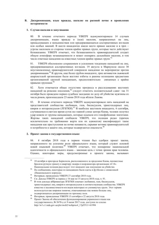 22
B. Дискриминация, язык вражды, насилие на расовой почве и проявления
нетерпимости
1. Случаи насилия и запугивания
80. В течение отчетного периода УВКПЧ задокументировало 14 случаев
дискриминации, языка вражды и (или) насилия, направленных на лиц,
принадлежащих к меньшинствам или придерживающихся альтернативных взглядов
или особых мнений. В шести инцидентах имело место прямое насилие и в трех –
угрозы насилием со стороны членов крайне правых групп, которые часто действуют
безнаказанно. УВКПЧ отмечает, что безнаказанность правонарушителей создает
общую атмосферу незащищенности и может поощрять дальнейшее насилие, в том
числе ответные нападения на известных членов крайне правых групп.93
81. УВКПЧ обеспокоено сохранением и усилением тенденции нападений на лиц,
придерживающихся альтернативных взглядов. 19 августа в Мариуполе около 30
неустановленных правонарушителей совершили нападение на мероприятие против
дискриминации.94
В другом, еще более грубом инциденте, трое активистов львовской
анархистской организации были жестоко избиты и ранены колющими предметами
организованной группой нападающих, предположительно связанных с крайне
правыми группами.95
82. Хотя отмечается общее отсутствие прогресса в расследованиях жестоких
нападений на ромские поселения,96
следует отметить положительный сдвиг: так 31
октября было проведено первое судебное заседание по делу об убийстве мужчины из
числа ромов, произошедшем 23 июня 2018 года вблизи Львова.
83. В течение отчетного периода УВКПЧ задокументировало пять нападений на
представителей сообщества лесбиянок, геев, бисексуалов, трансгендерных лиц,
квиров и интерсексуалов (ЛГБТКИ).97
В наиболее жестоком инциденте, 6 сентября,
случившемся в светлое время суток на главной улице центра Киева, человек получил
удар ножом от группы нападающих, которые осыпали его гомофобскими эпитетами.
Жертвы таких нападений сообщили УВКПЧ, что полиция редко (причем
исключительно по требованию жертв или их адвокатов) квалифицирует такие
нападения как преступления на почве ненависти, скрывая мотивы правонарушителей
и потребности в защите лиц, которые подвергаются опасности.98
2. Проект закона о государственном языке
84. 4 октября 2018 года в первом чтении был одобрен проект закона,
направленного на усиление роли официального языка, который служит основой
новой языковой политики.99
УВКПЧ отмечает, что поощрение национальной
идентичности и официального языка – законная цель с точки зрения прав человека.
Однако, некоторые меры, предусмотренные в проекте закона, вызывают
93
10 октября в пригороде Борисполя, расположенного за пределами Киева, неизвестные
бросили ручную гранату в квартиру лидера и координатора организации «С14».
Национальная полиция расследует этот инцидент как покушение на убийство.
94
По сообщениям, некоторые из нападавших были одеты в футболки с символикой
«Национального корпуса».
95
Интервью, проведенное УВКПЧ 27 сентября 2018 года.
96
См. Доклад УВКПЧ за период с 16 мая по 15 августа 2018 года, п. 91.
97
В этом докладе аббревиатура ЛГБТКИ означает лесбиянок, геев, бисексуалов,
трансгендерных лиц, квиров и интерсексуалов и соответствующие сообщества. УВКПЧ
известно о несовместимости взглядов некоторых из упомянутых групп. Этот термин
используется как широкое понятие, охватывающее как можно больше лиц,
подвергающихся дискриминации по признаку пола.
98
Интервью, проведенные УВКПЧ 13 сентября и 22 августа 2018 года.
99
Проект Закона об обеспечении функционирования украинского языка как
государственного, № 5670-д от 9 июня 2017 года, доступен по ссылке
http://w1.c1.rada.gov.ua/pls/zweb2/webproc4_1?pf3511=61994
 