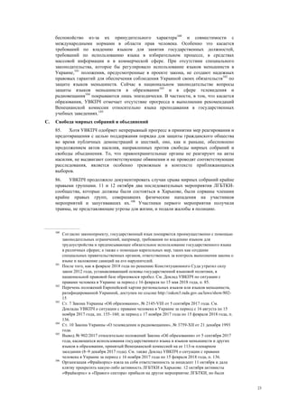 23
беспокойство из-за их принудительного характера100
и совместимости с
международными нормами в области прав человека. Особенно это касается
требований по владению языком для занятия государственных должностей,
требований по использованию языка в избирательном процессе, в средствах
массовой информации и в коммерческой сфере. При отсутствии специального
законодательства, которое бы регулировало использование языков меньшинств в
Украине,101
положения, предусмотренные в проекте закона, не создают надежных
правовых гарантий для обеспечения соблюдения Украиной своих обязательств102
по
защите языков меньшинств. Сейчас в национальном законодательстве вопросы
защиты языков меньшинств в образовании103
и в сфере телевидения и
радиовещания104
покрываются лишь эпизодически. В частности, в том, что касается
образования, УВКПЧ отмечает отсутствие прогресса в выполнении рекомендаций
Венецианской комиссии относительно языка преподавания в государственных
учебных заведениях.105
C. Свобода мирных собраний и объединений
85. Хотя УВКПЧ одобряет непрерывный прогресс в принятии мер реагирования и
предотвращения с целью поддержания порядка для защиты гражданского общества
во время публичных демонстраций и шествий, оно, как и раньше, обеспокоено
продолжением актов насилия, направленных против свободы мирных собраний и
свободы объединения. То, что правоохранительные органы не реагируют на акты
насилия, не выдвигают соответствующие обвинения и не проводят соответствующие
расследования, является особенно тревожным в контексте приближающихся
выборов.
86. УВКПЧ продолжило документировать случаи срыва мирных собраний крайне
правыми группами. 11 и 12 октября два последовательных мероприятия ЛГБТКИ-
сообщества, которые должны были состояться в Харькове, были сорваны членами
крайне правых групп, совершавших физические нападения на участников
мероприятий и запугивавших их.106
Участники первого мероприятия получили
травмы, не представляющие угрозы для жизни, и подали жалобы в полицию.
100
Согласно законопроекту, государственный язык поощряется преимущественно с помощью
законодательных ограничений, например, требования по владению языком для
трудоустройства и предписывающее обязательное использование государственного языка
в различных сферах; а также с помощью карательных мер, таких как создание
специальных правительственных органов, ответственных за контроль выполнения закона о
языке и наложение санкций на его нарушителей.
101
После того, как в феврале 2018 года по решению Конституционного Суда утратил силу
закон 2012 года, устанавливающий основы государственной языковой политики, в
национальной правовой базе образовался пробел. См. Доклад УВКПЧ по ситуации с
правами человека в Украине за период с 16 февраля по 15 мая 2018 года, п. 85.
102
Перечень положений Европейской хартии региональных языков или языков меньшинств,
ратифицированной Украиной, доступен по ссылке http://zakon3.rada.gov.ua/laws/show/802-
15
103
Ст. 7 Закона Украины «Об образовании», № 2145-VIII от 5 сентября 2017 года. См.
Доклады УВКПЧ о ситуации с правами человека в Украине за период с 16 августа по 15
ноября 2017 года, пп. 155–160; за период с 17 ноября 2017 года по 15 февраля 2018 года, п.
136.
104
Ст. 10 Закона Украины «О телевидении и радиовещании», № 3759-XII от 21 декабря 1993
года.
105
Вывод № 902/2017 относительно положений Закона «Об образовании» от 5 сентября 2017
года, касающихся использования государственного языка и языков меньшинств и других
языков в образовании, принятый Венецианской комиссией на ее 113-м пленарном
заседании (8–9 декабря 2017 года). См. также Доклад УВКПЧ о ситуации с правами
человека в Украине за период с 16 ноября 2017 года по 15 февраля 2018 года, п. 136.
106
Организация «Фрайкорпс» взяла на себя ответственность за инцидент 11 октября и дала
клятву прекратить какую-либо активность ЛГБТКИ в Харькове. 12 октября активисты
«Фрайкорпс» и «Правого сектора» прибыли на другое мероприятие ЛГБТКИ, но были
 
