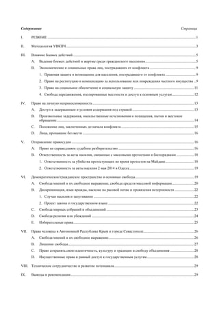 Содержание Страница
I. РЕЗЮМЕ .................................................................................................................................................................1
II. Методология УВКПЧ.............................................................................................................................................3
III. Влияние боевых действий .....................................................................................................................................5
A. Ведение боевых действий и жертвы среди гражданского населения.......................................................5
B. Экономические и социальные права лиц, пострадавших от конфликта ..................................................9
1. Правовая защита и возмещение для населения, пострадавшего от конфликта .................................9
2. Право на реституцию и компенсацию за использование или повреждения частного имущества ..9
3. Право на социальное обеспечение и социальную защиту .................................................................11
4. Свобода передвижения, изолированные местности и доступ к основным услугам........................12
IV. Право на личную неприкосновенность ..............................................................................................................13
A. Доступ к задержанным и условия содержания под стражей...................................................................13
B. Произвольные задержания, насильственные исчезновения и похищения, пытки и жестокое
обращение.....................................................................................................................................................14
C. Положение лиц, заключенных до начала конфликта ...............................................................................15
D. Лица, пропавшие без вести .........................................................................................................................16
V. Отправление правосудия .....................................................................................................................................16
A. Право на справедливое судебное разбирательство ..................................................................................16
В. Ответственность за акты насилия, связанные с массовыми протестами и беспорядками ...................18
1. Ответственность за убийства протестующих во время протестов на Майдане...............................18
2. Ответственность за акты насилия 2 мая 2014 в Одессе......................................................................19
VI. Демократическое/гражданское пространство и основные свободы................................................................19
A. Свобода мнений и их свободное выражение, свобода средств массовой информации........................20
B. Дискриминация, язык вражды, насилие на расовой почве и проявления нетерпимости .....................22
1. Случаи насилия и запугивания .............................................................................................................22
2. Проект закона о государственном языке .............................................................................................22
C. Свобода мирных собраний и объединений ...............................................................................................23
D. Свобода религии или убеждений ...............................................................................................................24
Е. Избирательные права...................................................................................................................................25
VII. Права человека в Автономной Республике Крым и городе Севастополе.......................................................26
A. Свобода мнений и их свободное выражение.............................................................................................26
B. Лишение свободы.........................................................................................................................................27
C. Право сохранять свою идентичность, культуру и традиции и свободу объединения ..........................28
D. Имущественные права и равный доступ к государственным услугам...................................................28
VIII. Техническое сотрудничество и развитие потенциала.......................................................................................29
IX. Выводы и рекомендации......................................................................................................................................29
 