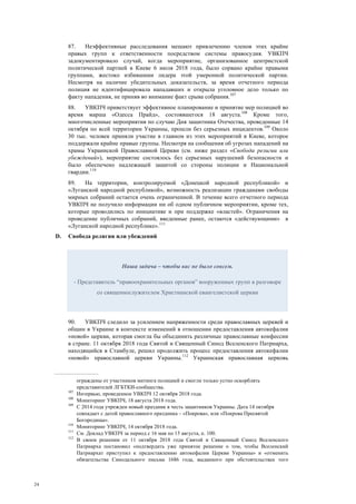 24
87. Неэффективные расследования мешают привлечению членов этих крайне
правых групп к ответственности посредством системы правосудия. УВКПЧ
задокументировало случай, когда мероприятие, организованное центристской
политической партией в Киеве 6 июля 2018 года, было сорвано крайне правыми
группами, жестоко избившими лидера этой умеренной политической партии.
Несмотря на наличие убедительных доказательств, за время отчетного периода
полиция не идентифицировала нападавших и открыла уголовное дело только по
факту нападения, не приняв во внимание факт срыва собрания.107
88. УВКПЧ приветствует эффективное планирование и принятие мер полицией во
время марша «Одесса Прайд», состоявшегося 18 августа.108
Кроме того,
многочисленные мероприятия по случаю Дня защитника Отечества, проведенные 14
октября по всей территории Украины, прошли без серьезных инцидентов.109
Около
30 тыс. человек приняли участие в главном из этих мероприятий в Киеве, которое
поддержали крайне правые группы. Несмотря на сообщения об угрозах нападений на
храмы Украинской Православной Церкви (см. ниже раздел «Свобода религии или
убеждений»), мероприятие состоялось без серьезных нарушений безопасности и
было обеспечено надлежащей защитой со стороны полиции и Национальной
гвардии.110
89. На территории, контролируемой «Донецкой народной республикой» и
«Луганской народной республикой», возможность реализации гражданами свободы
мирных собраний остается очень ограниченной. В течение всего отчетного периода
УВКПЧ не получило информации ни об одном публичном мероприятии, кроме тех,
которые проводились по инициативе и при поддержке «властей». Ограничения на
проведение публичных собраний, введенные ранее, остаются «действующими» в
«Луганской народной республике».111
D. Свобода религии или убеждений
90. УВКПЧ следило за усилением напряженности среди православных церквей и
общин в Украине в контексте изменений в отношении предоставления автокефалии
«новой» церкви, которая смогла бы объединить различные православные конфессии
в стране. 11 октября 2018 года Святой и Священный Синод Вселенского Патриарха,
находящийся в Стамбуле, решил продолжить процесс предоставления автокефалии
«новой» православной церкви Украины.112
Украинская православная церковь
ограждены от участников митинга полицией и смогли только устно оскорблять
представителей ЛГБТКИ-сообщества.
107
Интервью, проведенное УВКПЧ 12 октября 2018 года.
108
Мониторинг УВКПЧ, 18 августа 2018 года.
109
С 2014 года учрежден новый праздник в честь защитников Украины. Дата 14 октября
совпадает с датой православного праздника – «Покрова», или «Покрова Пресвятой
Богородицы».
110
Мониторинг УВКПЧ, 14 октября 2018 года.
111
См. Доклад УВКПЧ за период с 16 мая по 15 августа, п. 100.
112
В своем решении от 11 октября 2018 года Святой и Священный Синод Вселенского
Патриарха постановил «подтвердить уже принятое решение о том, чтобы Вселенский
Патриархат приступил к предоставлению автокефалии Церкви Украины» и «отменить
обязательства Синодального письма 1686 года, выданного при обстоятельствах того
Наша задача – чтобы вас не было совсем.
- Представитель “правоохранительных органов” вооруженных групп в разговоре
со священнослужителем Христианской евангелистской церкви
 