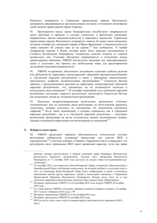 25
Киевского патриархата и Украинская православная церковь Московского
патриархата придерживаются противоположных взглядов в отношении автокефалии
такой «новой» православной церкви Украины.
91. Противоречия между двумя Патриархатами способствуют напряженности
среди прихожан и приводят к случаям словестных и физических нападений,
направленных против священнослужителей и церковного имущества. Украинская
православная церковь Московского патриархата заявила об одном таком нападении,
которому подверглось помещение церкви в Ивано-Франковске. Священнослужители
также заявляют об угрозах атак на их церкви.113
Как сообщается, 15 ноября
Андреевская церковь в Киеве, которая ранее была передана находящемуся в
Стамбуле Вселенскому Патриархату, подверглась попытке поджога со стороны
неизвестных лиц. Учитывая обострение напряженности в отношениях между
православными общинами, УВКПЧ настоятельно призывает все заинтересованных
групп и отдельных лиц принять все необходимые меры для предотвращения
дальнейшей эскалации напряженности.
92. УВКПЧ по-прежнему обеспокоено дальнейшим сужением свободы религии
или убеждений на территории, контролируемой «Донецкой народной республикой»
и «Луганской народной республикой» в связи с признанием евангелических
христианских конфесий экстремистскими организациями.114
Свидетели Иеговы
заявляли о продолжающемся давлении на территории, контролируемой «Донецкой
народной республикой», что сказывалось на их возможности молиться и
использовать свои помещения.115
26 сентября «верховный суд» «Донецкой народной
республики» постановил запретить религиозную деятельность Свидетелей Иеговы
как незаконную, назвав их экстремистской организацией.
93. Поскольку незарегистрированные религиозные организации считались
«незаконными» еще до окончания срока регистрации, их богослужения срывались
«властями», которые ссылались на «положения» об ограничении публичных
собраний.116
Из-за таких ограничений, о которых сообщалось как в «Донецкой
народной республике», так и в «Луганской народной республике» – некоторые
религиозные организации не могли пользоваться своими молитвенными домами,
опасаясь возможной конфискации или опечатывания их помещений.117
Е. Избирательные права
94. УВКПЧ продолжает выражать обеспокоенность относительно системы
регистрации избирателей, создающей препятствия для участия ВПЛ в
парламентских118
и местных выборах в Украине. Украинские власти утверждают, что
регистрация места проживания ВПЛ имеет временный характер, тогда как право
времени, которое предоставляло в порядке икономии право Патриарху Московскому
рукополагать Киевского митрополита». Полный текст объявления Вселенского
Патриархата от 11 октября 2018 года доступен по ссылке: https://www.patriarchate.org/-
/communiq-1
113
18 сентября 2018 года наместник Киево-Печерской Лавры, митрополит Вышгородский и
Чернобыльский Павел опубликовал видеозапись, на которой сообщил о получении угроз о
том, что монастырь Киево-Печерской Лавры будет конфискован, а также о возможных
провокациях против других церковных зданий и монастырей, связанных с Украинской
Православной Церковью Московского Патриархата. Вскоре после этого он и еще
несколько священнослужителей были занесены в базу данных сайта «Миротворец».
114
Интервью, проведенное УВКПЧ 12 и 26 сентября 2018 года, встреча УВКПЧ 24 октября
2018 года.
115
См. также Доклад УВКПЧ о ситуации с правами человека в Украине за период с 16 ноября
2017 года по 15 февраля 2018 года, п. 99.
116
Интервью, проведенные УВКПЧ 12 и 26 сентября 2018 года.
117
Интервью, проведенное УВКПЧ 26 сентября 2018 года.
118
ВПЛ не могут отдать свои голоса за мажоритарных представителей в парламенте (50%
мест).
 