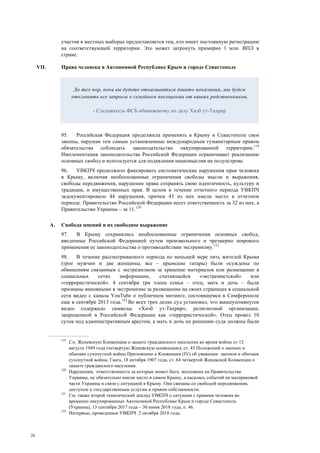 26
участия в местных выборах предоставляется тем, кто имеет постоянную регистрацию
на соответствующей территории. Это может затронуть примерно 1 млн. ВПЛ в
стране.
VII. Права человека в Автономной Республике Крым и городе Севастополе
95. Российская Федерация продолжила применять в Крыму и Севастополе свои
законы, нарушая тем самым установленные международным гуманитарным правом
обязательства соблюдать законодательство оккупированной территории.119
Имплементация законодательства Российской Федерации ограничивает реализацию
основных свобод и используется для подавления инакомыслия на полуострове.
96. УВКПЧ продолжило фиксировать систематические нарушения прав человека
в Крыму, включая необоснованные ограничения свободы мысли и выражения,
свободы передвижения, нарушение права сохранять свою идентичность, культуру и
традиции, и имущественных прав. В целом в течение отчетного периода УВКПЧ
задокументировало 44 нарушения, причем 43 из них имели место в отчетном
периоде. Правительство Российской Федерации несет ответственность за 32 из них, а
Правительство Украины – за 11.120
A. Свобода мнений и их свободное выражение
97. В Крыму сохранялись необоснованные ограничения основных свобод,
введенные Российской Федерацией путем произвольного и чрезмерно широкого
применения ее законодательства о противодействии экстремизму.121
98. В течение рассматриваемого периода по меньшей мере пять жителей Крыма
(трое мужчин и две женщины, все – крымские татары) были осуждены по
обвинениям связанным с экстремизмом за хранение материалов или размещение в
социальных сетях информации, считающейся «экстремистской» или
«террористической». 4 сентября три члена семьи – отец, мать и дочь – были
признаны виновными в экстремизме за размещение на своих страницах в социальной
сети видео с канала YouTube о публичном митинге, состоявшемся в Симферополе
еще в сентябре 2013 года.122
Во всех трех делах суд установил, что вышеупомянутое
видео содержало символы «Хизб ут-Тахрир», религиозной организации,
запрещенной в Российской Федерации как «террористической». Отец провел 10
суток под административным арестом, а мать и дочь по решению суда должны были
119
См. Женевскую Конвенцию о защите гражданского населения во время войны от 12
августа 1949 года (четвертую Женевскую конвенцию); ст. 43 Положений о законах и
обычаях сухопутной войны Приложение к Конвенции (IV) об уважении законов и обычаев
сухопутной войны, Гаага, 18 октября 1907 года, ст. 64 четвертой Женевской Конвенции о
защите гражданского населения.
120
Нарушения, ответственность за которые может быть возложена на Правительство
Украины, не обязательно имели место в самом Крыму, а касались событий на материковой
части Украины в связи с ситуацией в Крыму. Они связаны со свободой передвижения,
доступом к государственным услугам и правом собственности.
121
См. также второй тематический доклад УВКПЧ о ситуации с правами человека во
временно оккупированных Автономной Республике Крым и городе Севастополь
(Украина), 13 сентября 2017 года – 30 июня 2018 года, п. 46.
122
Интервью, проведенное УВКПЧ 2 октября 2018 года.
До тех пор, пока вы будете отказываться давать показания, мы будем
отклонять все запросы о семейном посещении от ваших родственников.
- Следователь ФСБ обвиняемому по делу Хизб ут-Тахрир
 