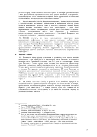 27
уплатить штраф. Еще в одном показательном случае, 20 сентября, крымский татарин
– врач феодосийской городской больницы был признан виновным в экстремизме,
поскольку органы власти Российской Федерации нашли в помещении больницы три
исламские книги, которые считаются «экстремистскими».123
99. Органы власти Российской Федерации применяют в Крыму законодательство
о противодействии экстремизму произвольным и выборочным образом, чтобы
подавить инакомыслие, внушить страх и запретить плюрализм мнений. Среди
граждан, которые испытывают такого рода преследования, – лица, ранее
высказывавшие мнение, противоречащее позиции власти Российской Федерации,
публично поддерживавшие других лиц, обвиняемых в терроризме,
симпатизировавшие организациям, запрещенным в Российской Федерации, или
считавшиеся связанными с такими организациями.
100. УВКПЧ отмечает, что такие несоизмеримые ограничения права
распространять информацию и идеи серьезно подрывают свободу слова,
гарантированную международными договорами в области прав человека, в частности
теми, в которых Российская Федерация является государством-участником.124
Более
того, применение Российской Федерацией в Крыму законодательства о
противодействии экстремизму является нарушением ее обязательства как
оккупирующей державы соблюдать уголовное законодательство оккупированной
территории.125
B. Лишение свободы
101. Произошли существенные изменения в положении пяти членов экипажа
рыболовного судна «ЯМК-0041» с материковой части Украины, задержанного
органами власти Российской Федерации 5 мая 2018 года, по утверждениям – вблизи
мыса Тарханкут. Только одному члену экипажа были выдвинуты официальные
обвинения в незаконном рыбном промысле, из-за чего его оставили под стражей.
Четверо других членов экипажа были перемещены на военную базу в Балаклаве, где
их держали без правовых оснований до освобождения 25 июня. Несмотря на
отсутствие административных или уголовных обвинений против них, сотрудники
ФСБ России изъяли у них паспорта и запретили покидать полуостров.126
Во время
содержания под стражей жертвы находились в доме близ Севастополя под
постоянным наблюдением ФСБ с ограничением доступа и контактов с внешним
миром.127
102. 14 октября 2018 года одному из рыбаков было разрешено вернуться на
материковую часть Украины для участия в похоронах его матери. Позже, 30 октября,
органы власти Российской Федерации позволили покинуть полуостров ещё троим
морякам судна «ЯМК-0041».128
1 ноября капитан судна был освобожден из
следственного изолятора. По состоянию на 15 ноября он находится в Крыму на
условиях подписки о невыезде.
123
Интервью, проведенное УВКПЧ 28 сентября 2018 года.
124
См. ст. 19 МПГПП и ст. 10 ЕКПЧ.
125
См. ст. 64 четвертой Женевской конвенции.
126
Интервью, проведенное УВКПЧ 30 августа 2018 года.
127
Интервью, проведенное УВКПЧ 19 октября 2018 года.
128
В тот же день органы власти Российской Федерации в Крыму также позволили вернуться
домой четырем членам экипажа еще одного рыболовного судна «ЯОД – 2105» (все – с
материковой части Украины), задержанного в Черном море 28 августа 2018 года. В то же
время семь членов экипажа судна «Норд», арестованного Государственной пограничной
службой Украины в Азовском море 25 марта, вернулись в Крым после нескольких
безуспешных попыток уехать из материковой части Украины по проездным документам,
выданным Российской Федерацией.
 