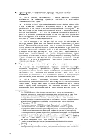 28
C. Право сохранять свою идентичность, культуру и традиции и свободу
объединения
103. УВКПЧ отметило продолжающееся с начала оккупации уменьшение
возможностей для проявления украинской идентичности и использования
украинской культуры в Крыму.129
104. 29 августа 2018 года сотрудники правоохранительных органов провели обыск
в доме активистки Украинского культурного центра и во время допроса
предупредили о том, что ей будут предъявлены обвинения в экстремизме.130
Она
была вынуждена уехать с Крымского полуострова, исходя из вполне обоснованных
опасений преследования. С 2017 года эту активистку неоднократно вызывали на
допросы в различные правоохранительные органы под предлогом «проведения
бесед», где работники ФСБ, угрожая, расспрашивали о ее проукраинских взглядах и
деятельности Украинского культурного центра.
105. УВКПЧ напоминает, что в августе 2017 при схожих обстоятельствах был
вынужден покинуть Крым еще один бывший активист Украинского культурного
центра.131
Украинский культурный центр - одна из немногих организаций в Крыму,
которая продолжила пропагандировать украинскую культуру путем проведения
публичных мероприятий и памятных акций с начала оккупации. Количество его
активистов значительно уменьшилась из-за страха перед преследованиями и
периодических «предупреждений» со стороны правоохранительных органов
относительно нежелательности ведения «неблагоразумной деятельности». Проблема
сужения гражданского пространства для продвижения украинской культуры
обостряется и в связи с сокращением доступности украинского языка в
образовательной сфере в Крыму.132
D. Имущественные права и равный доступ к государственным услугам
106. Несмотря на продолжающуюся оккупацию Крымского полуострова
Российской Федерацией, Правительство Украины имеет предусмотренные
международным правом обязательства не препятствовать осуществлению права на
собственность для нынешних или бывших жителей Крыма, также как и
использовать все имеющиеся в его распоряжении правовые и дипломатические
средства для того, чтобы обеспечить соблюдение прав человека жителей Крыма.133
107. УВКПЧ отмечает устойчивую тенденцию продолжения нарушений
имущественных прав нынешних и бывших жителей Крыма государственным банком
«ПриватБанк».134
Вскоре после начала оккупации сберегательные счета клиентов
банка в Крыму были заблокированы, что негативно повлияло на социально-
экономические права и источники средств к существованию жителей Крыма.135
В
129
Ст. 27 МПГПП гласит: «В тех странах, где существуют этнические, религиозные и
языковые меньшинства, лицам, принадлежащим к таким меньшинствам, не может быть
отказано в праве совместно с другими членами той же группы пользоваться своей
культурой, исповедовать свою религию и исполнять ее обряды, а также пользоваться
родным языком». См. первый тематический доклад УВКПЧ о ситуации с правами человека
во временно оккупированных Автономной Республике Крым и городе Севастополь
(Украина), пп. 182–186.
130
Интервью, проведенные УВКПЧ 26 сентября, 27 сентября и 9 октября 2018 года.
131
Первый тематический доклад УВКПЧ о ситуации с правами человека во временно
оккупированных Автономной Республике Крым и городе Севастополь (Украина), п. 169.
132
О праве на образование на родных языках см. второй тематический доклад УВКПЧ по
ситуации с правами человека во временно оккупированных Автономной Республике Крым
и городе Севастополь (Украина), 13 сентября 2017 года – 30 июня 2018 года, пп. 68–71.
133
Комитет по правам человека, Заключительные замечания в отношении Молдовы (CCPR / C
/ MDA / CO / 2 (2009), ЕСПЧ, дело «Илашку и другие против Молдовы и России» (Ilascu
and Others v. Moldova and Russia), 8 июля 2004 года, п. 331.
134
Правительство Украины владеет 100% акций банка через Министерство финансов
Украины.
135
Эта проблема обостряется украинской законодательной базой, не признающей лица, адрес
регистрации которых находится в Крыму, «резидентами» Украины для целей банковского
 