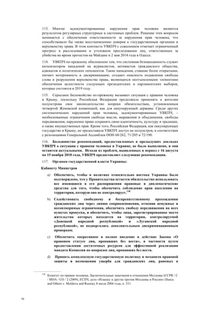 30
113. Многие задокументированные нарушения прав человека являются
результатом регулярных структурных и системных проблем. Решение этих вопросов
начинается с обеспечения ответственности за нарушения прав человека, что
способствовало бы также восстановлению доверия к государственным органами и
верховенству права. В этом контексте УВКПЧ с сожалением отмечает ограниченный
прогресс в расследовании и уголовном преследовании лиц, ответственных за
убийства во время протестов на Майдане и 2 мая 2014 года в Одессе.
114. УВКПЧ по-прежнему обеспокоено тем, что системная безнаказанность служит
катализатором нападений на журналистов, активистов гражданского общества,
адвокатов и политических оппонентов. Такие нападения, ставшие более открытыми,
питают нетерпимость и дискриминацию, создают опасность подавления свободы
слова и разрушения верховенства права, являющихся неотъемлемыми элементами
обеспечения целостности следующих президентских и парламентских выборов,
которые состоятся в 2019 году.
115. Серьезное беспокойство по-прежнему вызывает ситуация с правами человека
в Крыму, поскольку Российская Федерация продолжила применять к жителям
полуострова свое законодательство вопреки обязательствам, установленным
четвертой Женевской конвенцией, как для оккупирующей державы. Среди других
систематических нарушений прав человека, задокументированных УВКПЧ, –
необоснованные ограничения свободы мысли, выражения и объединения, свободы
передвижения, нарушение права сохранять свою идентичность, культуру и традиции,
а также имущественных прав. Кроме того, Российская Федерация, как оккупирующее
государство в Крыму, не предоставила УВКПЧ доступ на полуостров, в соответствии
с резолюциями Генеральной Ассамблеи ООН 68/262, 71/205 и 72/190.
116. Большинство рекомендаций, предоставленных в предыдущих докладах
УВКПЧ о ситуации с правами человека в Украине, не было выполнено, и они
остаются актуальными. Исходя из проблем, выявленных в период с 16 августа
по 15 ноября 2018 года, УВКПЧ предоставляет следующие рекомендации.
117. Органам государственной власти Украины:
Кабинету Министров
a) Обеспечить, чтобы в политике относительно востока Украины было
подтверждено, что у Правительства остается обязательство использовать
все имеющиеся в его распоряжении правовые и дипломатические
средства для того, чтобы обеспечить соблюдение прав населения на
территории, которую оно не контролирует.138
b) Содействовать свободному и беспрепятственному прохождению
гражданских лиц через линию соприкосновения, отменив ненужные и
несоизмеримые ограничения, обеспечить свободу передвижения на всех
пунктах пропуска, и обеспечить, чтобы лица, зарегистрированное место
жительства которых находится на территории, контролируемой
«Донецкой народной республикой» и «Луганской народной
республикой», не подвергались дополнительным дискриминационным
проверкам.
c) Обеспечить оперативное и полное введение в действие Закона «О
правовом статусе лиц, пропавших без вести», в частности путем
предоставления достаточных ресурсов для эффективной реализации
мандата Комиссии по вопросам лиц, пропавших без вести.
d) Принять комплексную государственную политику и механизм правовой
защиты и возмещения ущерба для гражданских лиц, раненых в
138
Комитет по правам человека, Заключительные замечания в отношении Молдовы (CCPR / C
/ MDA / CO / 2 (2009), ЕСПЧ, дело «Илашку и другие против Молдовы и России» (Ilascu
and Others v. Moldova and Russia), 8 июля 2004 года, п. 331.
 
