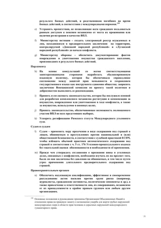 31
результате боевых действий, и родственников погибших во время
боевых действий, в соответствии с международными нормами.139
e) Устранить препятствия, не позволяющие всем гражданам пользоваться
равным доступом к пенсиям независимо от места их проживания или
наличия регистрации в качестве ВПЛ.
f) Министерству юстиции – создать электронный реестр осужденных и
лиц, находившихся в предварительном заключении на территории,
контролируемой «Донецкой народной республикой» и «Луганской
народной республикой» до начала конфликта.
g) Министерству обороны – обеспечить документирование фактов
повреждения и уничтожения имущества гражданского населения,
произошедших в результате боевых действий.
Парламенту
h) На основе консультаций со всеми соответствующими
заинтересованными сторонами выработать сбалансированную
языковую политику, которая бы обеспечивала справедливое
соотношение между защитой прав меньшинств и сохранением
государственного языка как инструмента единения общества; запросить
заключение Венецианской комиссии по проекту такой политики и
добросовестно выполнить ее рекомендации.
i) Принять и согласовать законодательство, которое бы послужило основой
для разработки комплексного механизма реституции и компенсации за
имущество, поврежденное или уничтоженное в ходе конфликта, а также
за имущество, используемое в военных целях.
j) Принять законодательство, обеспечивающее возможность полноценного
участия ВПЛ во всех предстоящих выборах.
k) Ускорить ратификацию Римского статута Международного уголовного
суда.
Судам и судьям
l) Судам – применять меру пресечения в виде содержания под стражей к
лицам, обвиняемым в преступлениях против национальной и (или)
общественной безопасности, в соответствии с судебной практикой ЕСПЧ,
чтобы избежать обычной практики автоматического содержания под
стражей в соответствии с ч. 5 ст. 176 Уголовно-процессуального кодекса
без тщательной оценки обоснованности и необходимости её применения.
m) Прежде чем утверждать соглашения о признании вины в уголовных
делах, связанных с конфликтом, необходимо изучать их на предмет того,
были ли они заключены без давления на обвиняемых, в том числе путем
угроз применения длительного предварительного содержания под
стражей.
Правоохранительным органам
n) Обеспечить надлежащую квалификацию, эффективное и своевременное
расследование актов насилия против групп риска (например,
журналисты, гражданские активисты, политические оппоненты и др.), а
также привлечение к ответственности лиц, их совершивших, независимо
от их принадлежности к крайне правым группам или любым другим
организациям.
139
Основные положения и руководящие принципы Организации Объединенных Наций в
отношении права на правовую защиту и возмещение ущерба для жертв грубых нарушений
международных норм в области прав человека и серьезных нарушений международного
гуманитарного права.
 