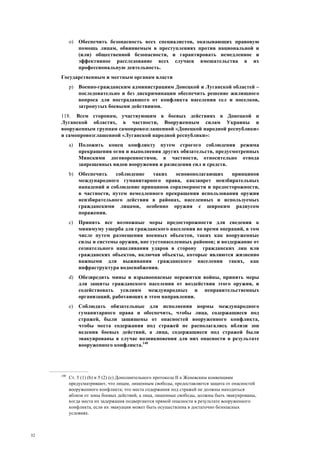 32
o) Обеспечить безопасность всех специалистов, оказывающих правовую
помощь лицам, обвиняемым в преступлениях против национальной и
(или) общественной безопасности, и гарантировать немедленное и
эффективное расследование всех случаев вмешательства в их
профессиональную деятельность.
Государственным и местным органам власти
p) Военно-гражданским администрациям Донецкой и Луганской областей –
последовательно и без дискриминации обеспечить решение жилищного
вопроса для пострадавшего от конфликта населения сел и поселков,
затронутых боевыми действиями.
118. Всем сторонам, участвующим в боевых действиях в Донецкой и
Луганской областях, в частности, Вооруженным силам Украины и
вооруженным группам самопровозглашенной «Донецкой народной республики»
и самопровозглашенной «Луганской народной республики»:
a) Положить конец конфликту путем строгого соблюдения режима
прекращения огня и выполнения других обязательств, предусмотренных
Минскими договоренностями, в частности, относительно отвода
запрещенных видов вооружения и разведения сил и средств.
b) Обеспечить соблюдение таких основополагающих принципов
международного гуманитарного права, какзапрет неизбирательных
нападений и соблюдение принципов соразмерности и предосторожности,
в частности, путем немедленного прекращения использования оружия
неизбирательного действия в районах, населенных и используемых
гражданскими лицами, особенно оружия с широким радиусом
поражения.
c) Принять все возможные меры предосторожности для сведения к
минимуму ущерба для гражданского населения во время операций, в том
числе путем размещения военных объектов, таких как вооруженные
силы и системы оружия, вне густонаселенных районов; и воздержание от
сознательного нацеливания ударов в сторону гражданских лиц или
гражданских объектов, включая объекты, которые являются жизненно
важными для выживания гражданского населения таких, как
инфраструктура водоснабжения.
d) Обезвредить мины и взрывоопасные пережитки войны, принять меры
для защиты гражданского населения от воздействия этого оружия, и
содействовать усилиям международных и неправительственных
организаций, работающих в этом направлении.
e) Соблюдать обязательные для исполнения нормы международного
гуманитарного права и обеспечить, чтобы лица, содержащиеся под
стражей, были защищены от опасностей вооруженного конфликта,
чтобы места содержания под стражей не располагались вблизи зон
ведения боевых действий, а лица, содержащиеся под стражей были
эвакуированы в случае возникновения для них опасности в результате
вооруженного конфликта.140
140
Ст. 5 (1) (b) и 5 (2) (c) Дополнительного протокола II к Женевским конвенциям
предусматривают, что лицам, лишенным свободы, предоставляется защита от опасностей
вооруженного конфликта; что места содержания под стражей не должны находиться
вблизи от зоны боевых действий, а лица, лишенные свободы, должны быть эвакуированы,
когда места их задержания подвергаются прямой опасности в результате вооруженного
конфликта, если их эвакуация может быть осуществлена в достаточно безопасных
условиях.
 