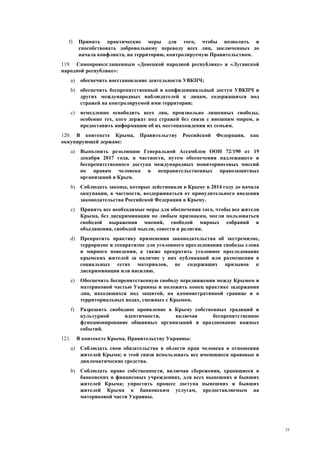 33
f) Принять практические меры для того, чтобы позволить и
способствовать добровольному переводу всех лиц, заключенных до
начала конфликта, на территорию, контролируемую Правительством.
119. Самопровозглашенным «Донецкой народной республике» и «Луганской
народной республике»:
a) обеспечить восстановление деятельности УВКПЧ;
b) обеспечить беспрепятственный и конфиденциальный доступ УВКПЧ и
других международных наблюдателей к лицам, содержащихся под
стражей на контролируемой ими территории;
c) немедленно освободить всех лиц, произвольно лишенных свободы,
особенно тех, кого держат под стражей без связи с внешним миром, и
предоставить информацию об их местонахождении их семьям.
120. В контексте Крыма, Правительству Российской Федерации, как
оккупирующей державе:
a) Выполнить резолюцию Генеральной Ассамблеи ООН 72/190 от 19
декабря 2017 года, в частности, путем обеспечения надлежащего и
беспрепятственного доступа международных мониторинговых миссий
по правам человека и неправительственных правозащитных
организаций в Крым.
b) Соблюдать законы, которые действовали в Крыму в 2014 году до начала
оккупации, в частности, воздерживаться от принудительного введения
законодательства Российской Федерации в Крыму.
c) Принять все необходимые меры для обеспечения того, чтобы все жители
Крыма, без дискриминации по любым признакам, могли пользоваться
свободой выражения мнений, свободой мирных собраний и
объединения, свободой мысли, совести и религии.
d) Прекратить практику применения законодательства об экстремизме,
терроризме и сепаратизме для уголовного преследования свободы слова
и мирного поведения, а также прекратить уголовное преследование
крымских жителей за наличие у них публикаций или размещения в
социальных сетях материалов, не содержащих призывов к
дискриминации или насилию.
e) Обеспечить беспрепятственную свободу передвижения между Крымом и
материковой частью Украины и положить конец практике задержания
лиц, находящихся под защитой, на административной границе и в
территориальных водах, смежных с Крымом.
f) Разрешить свободное проявление в Крыму собственных традиций и
культурной идентичности, включая беспрепятственное
функционирование общинных организаций и празднование важных
событий.
121. В контексте Крыма, Правительству Украины:
a) Соблюдать свои обязательства в области прав человека в отношении
жителей Крыма; в этой связи использовать все имеющиеся правовые и
дипломатические средства.
b) Соблюдать право собственности, включая сбережения, хранящиеся в
банковских и финансовых учреждениях, для всех нынешних и бывших
жителей Крыма; упростить процесс доступа нынешних и бывших
жителей Крыма к банковским услугам, предоставляемым на
материковой части Украины.
 
