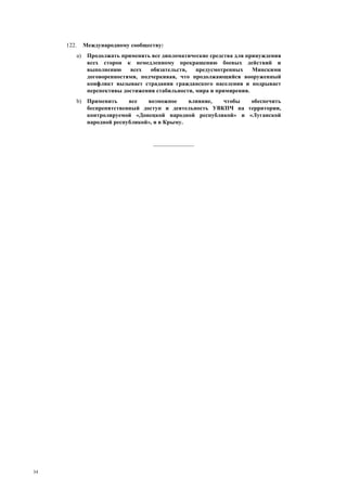 34
122. Международному сообществу:
a) Продолжать применять все дипломатические средства для принуждения
всех сторон к немедленному прекращению боевых действий и
выполнению всех обязательств, предусмотренных Минскими
договоренностями, подчеркивая, что продолжающийся вооруженный
конфликт вызывает страдания гражданского населения и подрывает
перспективы достижения стабильности, мира и примирения.
b) Применить все возможное влияние, чтобы обеспечить
беспрепятственный доступ и деятельность УВКПЧ на территории,
контролируемой «Донецкой народной республикой» и «Луганской
народной республикой», и в Крыму.
______________
 