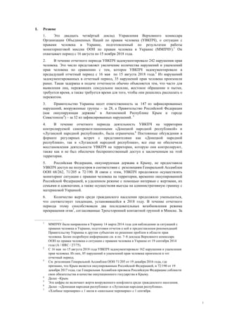 1
I. Резюме
1. Это двадцать четвёртый доклад Управления Верховного комиссара
Организации Объединенных Наций по правам человека (УВКПЧ), о ситуации с
правами человека в Украине, подготовленный по результатам работы
мониторинговой миссии ООН по правам человека в Украине (ММПЧУ).1
Он
охватывает период с 16 августа по 15 ноября 2018 года.
2. В течение отчетного периода УВКПЧ задокументировало 242 нарушения прав
человека. Это число представляет увеличение количества нарушений и ущемлений
прав человека по сравнению с тем, которое УВКПЧ задокументировало в
предыдущий отчетный период с 16 мая по 15 августа 2018 года.2
Из нарушений
задокументированных в отчетный период, 35 нарушений прав человека произошли
ранее. Такая задержка в подаче отчетности обычно объясняется тем, что часто для
выявления лиц, переживших сексуальное насилие, жестокое обращение и пытки,
требуется время, а также требуется время для того, чтобы они решились рассказать о
пережитом.
3. Правительство Украины несет ответственность за 147 из зафиксированных
нарушений, вооруженные группы – за 28, а Правительство Российской Федерации
(как оккупирующая держава3
в Автономной Республике Крым и городе
Севастополе4
) – за 32 из зафиксированных нарушений. 5
4. В течение отчетного периода деятельность УВКПЧ на территории
контролируемой самопровозглашенными «Донецкой народной республикой» и
«Луганской народной республикой», была ограничена.6
Постоянные обсуждения в
формате регулярных встреч с представителями как «Донецкой народной
республики», так и «Луганской народной республики», все еще не обеспечили
восстановления деятельности УВКПЧ на территории, которую они контролируют,
также как и не был обеспечен беспрепятственный доступ к заключенным на этой
территории.
5. Российская Федерация, оккупирующая держава в Крыму, не предоставила
УВКПЧ доступ на полуостров в соответствии с резолюциям Генеральной Ассамблеи
ООН 68/262, 71/205 и 72/190. В связи с этим, УВКПЧ продолжило осуществлять
мониторинг ситуации с правами человека на территории, временно оккупированной
Российской Федерацией, в удаленном режиме с помощью интервью с жертвами, их
семьями и адвокатами, а также осуществляя выезды на административную границу с
материковой Украиной.
6. Количество жертв среди гражданского населения продолжило уменьшаться,
что соответствует тенденции, установившейся в 2018 году. В течение отчетного
периода этому способствовали два последовательных возобновления режима
прекращения огня7
, согласованные Трехсторонней контактной группой в Минске. За
1
ММПЧУ была направлена в Украину 14 марта 2014 года для наблюдения за ситуацией с
правами человека в Украине, подготовки отчетов о ней и предоставления рекомендаций
Правительству Украины и другим субъектам по решению проблем в области прав
человека. Более подробную информацию см. в пп. 7–8 доклада Верховного комиссара
ООН по правам человека о ситуации с правами человека в Украине от 19 сентября 2014
года (A / HRC / 27/75).
2
С 16 мая по 15 августа 2018 года УВКПЧ задокументировало 162 нарушения и ущемления
прав человека. Из них, 85 нарушений и ущемлений прав человека произошли в тот
отчетный период.
3
См. резолюции Генеральной Ассамблеи ООН 71/205 от 19 декабря 2016 года, где
признано, что Крым является оккупированным Российской Федерацией, и 72/190 от 19
декабря 2017 года, где Генеральная Ассамблея призвала Российскую Федерацию соблюсти
свои обязательства в качестве оккупационного государства в Крыму.
4
Далее –Крым.
5
Эти цифры не включают жертв вооруженного конфликта среди гражданского населения.
6
Далее –«Донецкая народная республика» и «Луганская народная республика».
7
«Хлебное перемирие» с 1 июля и «школьное перемирие» с 1 сентября.
 