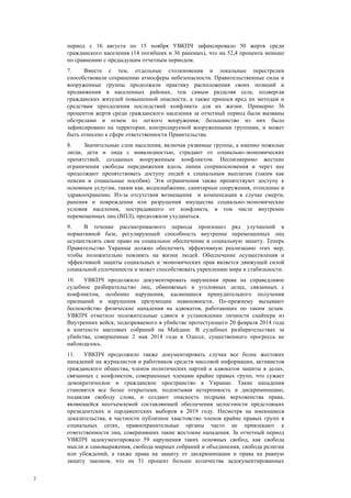2
период с 16 августа по 15 ноября УВКПЧ зафиксировало 50 жертв среди
гражданского населения (14 погибших и 36 раненых), что на 52,4 процента меньше
по сравнению с предыдущим отчетным периодом.
7. Вместе с тем, отдельные столкновения и локальные перестрелки
способствовали сохранению атмосферы небезопасности. Правительственные силы и
вооруженные группы продолжали практику расположения своих позиций и
продвижения в населенных районах, тем самым разделяя села, подвергая
гражданских жителей повышенной опасности, а также принося вред их методам и
средствам преодоления последствий конфликта для их жизни. Примерно 36
процентов жертв среди гражданского населения за отчетный период были вызваны
обстрелами и огнем из легкого вооружения; большинство из них было
зафиксировано на территории, контролируемой вооруженными группами, и может
быть отнесено к сфере ответственности Правительства.
8. Значительные слои населения, включая уязвимые группы, а именно пожилые
люди, дети и лица с инвалидностью, страдают от социально-экономических
препятствий, созданных вооруженным конфликтом. Несоизмеримо жесткие
ограничения свободы передвижения вдоль линии соприкосновения и через нее
продолжают препятствовать доступу людей к социальным выплатам (таким как
пенсии и социальные пособия). Эти ограничения также препятствуют доступу к
основным услугам, таким как, водоснабжение, санитарные сооружения, отопление и
здравоохранение. Из-за отсутствия возмещения и компенсации в случае смерти,
ранения и повреждения или разрушения имущества социально-экономические
условия населения, пострадавшего от конфликта, в том числе внутренне
перемещенных лиц (ВПЛ), продолжили ухудшаться.
9. В течение рассматриваемого периода произошел ряд улучшений в
нормативной базе, регулирующей способность внутренне перемещенных лиц
осуществлять свое право на социальное обеспечение и социальную защиту. Теперь
Правительство Украины должно обеспечить эффективную реализацию этих мер,
чтобы положительно повлиять на жизни людей. Обеспечение осуществления и
эффективной защиты социальных и экономических прав является движущей силой
социальной сплоченности и может способствовать укреплению мира и стабильности.
10. УВКПЧ продолжило документировать нарушения права на справедливое
судебное разбирательство лиц, обвиняемых в уголовных делах, связанных с
конфликтом, особенно нарушения, касающиеся принудительного получения
признаний и нарушения презумпции невиновности. По-прежнему вызывают
беспокойство физические нападения на адвокатов, работающих по таким делам.
УВКПЧ отметило положительные сдвиги в установлении личности снайпера из
Внутренних войск, подозреваемого в убийстве протестующего 20 февраля 2014 года
в контексте массовых собраний на Майдане. В судебных разбирательствах за
убийства, совершенные 2 мая 2014 года в Одессе, существенного прогресса не
наблюдалось.
11. УВКПЧ продолжило также документировать случаи все более жестоких
нападений на журналистов и работников средств массовой информации, активистов
гражданского общества, членов политических партий и адвокатов защиты в делах,
связанных с конфликтом, совершенных членами крайне правых групп, что сужает
демократическое и гражданское пространство в Украине. Такие нападения
становятся все более открытыми, подпитывая нетерпимость и дискриминацию,
подавляя свободу слова, и создают опасность подрыва верховенства права,
являющейся неотъемлемой составляющей обеспечения целостности предстоящих
президентских и парламентских выборов в 2019 году. Несмотря на имеющиеся
доказательства, в частности публичное хвастовство членов крайне правых групп в
социальных сетях, правоохранительные органы часто не привлекают к
ответственности лиц, совершивших такие жестокие нападения. За отчетный период
УВКПЧ задокументировало 59 нарушения таких основных свобод, как свобода
мысли и самовыражения, свобода мирных собраний и объединения, свобода религии
или убеждений, а также права на защиту от дискриминации и права на равную
защиту законом, что на 31 процент больше количества задокументированных
 