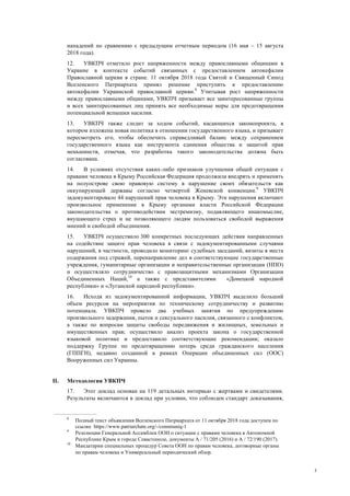 3
нападений по сравнению с предыдущим отчетным периодом (16 мая – 15 августа
2018 года).
12. УВКПЧ отметило рост напряженности между православными общинами в
Украине в контексте событий связанных с предоставлением автокефалии
Православной церкви в стране. 11 октября 2018 года Святой и Священный Синод
Вселенского Патриархата принял решение приступить к предоставлению
автокефалии Украинской православной церкви.8
Учитывая рост напряженности
между православными общинами, УВКПЧ призывает все заинтересованные группы
и всех заинтересованных лиц принять все необходимые меры для предотвращения
потенциальной вспышки насилия.
13. УВКПЧ также следит за ходом событий, касающихся законопроекта, в
котором изложена новая политика в отношении государственного языка, и призывает
пересмотреть его, чтобы обеспечить справедливый баланс между сохранением
государственного языка как инструмента единения общества и защитой прав
меньшинств, отмечая, что разработка такого законодательства должна быть
согласована.
14. В условиях отсутствия каких-либо признаков улучшения общей ситуации с
правами человека в Крыму Российская Федерация продолжила внедрять и применять
на полуострове свою правовую систему в нарушение своих обязательств как
оккупирующей державы согласно четвертой Женевской конвенции.9
УВКПЧ
задокументировало 44 нарушений прав человека в Крыму. Эти нарушения включают
произвольное применение в Крыму органами власти Российской Федерации
законодательства о противодействии экстремизму, подавляющего инакомыслие,
внушающего страх и не позволяющего людям пользоваться свободой выражения
мнений и свободой объединения.
15. УВКПЧ осуществило 300 конкретных последующих действия направленных
на содействие защите прав человека в связи с задокументированными случаями
нарушений, в частности, проводило мониторинг судебных заседаний, визиты в места
содержания под стражей, перенаправление дел в соответствующие государственные
учреждения, гуманитарные организации и неправительственные организации (НПО)
и осуществляло сотрудничество с правозащитными механизмами Организации
Объединенных Наций,10
а также с представителями «Донецкой народной
республики» и «Луганской народной республики».
16. Исходя из задокументированной информации, УВКПЧ выделило больший
объем ресурсов на мероприятия по техническому сотрудничеству и развитию
потенциала. УВКПЧ провело два учебных занятия по предупреждению
произвольного задержания, пыток и сексуального насилия, связанного с конфликтом,
а также по вопросам защиты свободы передвижения и жилищных, земельных и
имущественных прав; осуществило анализ проекта закона о государственной
языковой политике и предоставило соответствующие рекомендации; оказало
поддержку Группе по предотвращению потерь среди гражданского населения
(ГППГН), недавно созданной в рамках Операции объединенных сил (ООС)
Вооруженных сил Украины.
II. Методология УВКПЧ
17. Этот доклад основан на 119 детальных интервью с жертвами и свидетелями.
Результаты включаются в доклад при условии, что соблюден стандарт доказывания,
8
Полный текст объявления Вселенского Патриархата от 11 октября 2018 года доступен по
ссылке https://www.patriarchate.org/-/communiq-1
9
Резолюции Генеральной Ассамблеи ООН о ситуации с правами человека в Автономной
Республике Крым и городе Севастополе, документы A / 71/205 (2016) и A / 72/190 (2017).
10
Мандатарии специальных процедур Совета ООН по правам человека, договорные органы
по правам человека и Универсальный периодический обзор.
 