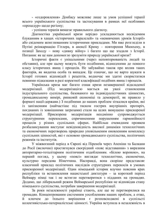 - «оздоровлення» Донбасу можливе лише за умов успішної терапії
всього українського суспільства та застосування в рамках неї особливих
«процедур» щодо регіону;
- успішна терапія вимагає правильного діагнозу.
Діагностіка української кризи нерідко ускладнюється несвідомим
блуканням в хащах «історичних паралелей» та «невивчених уроків Історії»
або свідомим жонглюванням історичними прикладами. Ми вже розгледіли в
Путіні реінкарнацію Гітлера, в анексії Криму – повторення Мюнхену, в
позиції Заходу – нову «дивну війну» і багато що ще згадали з Історії.
Питання: як це нам допомогло зрозуміти природу української кризи?
Історичні факти є унікальними (через неповторюваність людей та
обставин), але при цьому можуть бути подібними, віднесеними до певного
класу історичних явищ і процесів. Не забуваймо також про вплив таких
факторів, як видатна особа та випадок. Це означає, що не варто шукати в
Історії готових відповідей і рецептів, водночас ми здатні скористатися
певними підказками в разі коректної класифікації подібних явищ і процесів.
Українська криза має багато ознак кризи незавершеної відкладеної
модернізації. (Під модернізацією мається на увазі становлення
індустріального суспільства, базованого на індивідуалістчиних цінностях,
громадянському вимірі, ринковій економіці та демократії, як правило у
форматі нації-держави.) З подібними до наших проблем зіткалися країни, які
із запізненням (найчастіше під тиском гострих внутрішніх протиріч,
поєднаних із зовнішними загрозами) стали на шлях вимушено прискореної
модернізації. Прискорена модернізація неодмінно супроводжується
структурними перекосами, спричиненими порушенням гармонійності
процесів у різних суспільних сферах. Найбільш очевидним проявом
розбалансування виступає невідповідність високої динаміки технологічних
та економічних перетворень природно уповільненим оновленням комплексу
суспільних цінностей, які є основою громадянського суспільства, політичних
режимів та інститутів.
У міжвоєнний період в Європі від Піренеїв через Апеніни та Балкани
до Росії (включно) простягнувся своєрідний «пояс відставання» з виразним
авторитарно-тоталітарним політичним оздобленням. «Білою вороною», на
перший погляд, у цьому «поясі» виглядає технологічно, економічно,
культурно передова Німеччина. Насправді, вона скоріше представляє
класичний приклад політичних наслідків структурних перекосів в умовах
прискоренної модернізації. Один німецький історик влучно пояснив крах
республіки та встановлення нацистської диктатури – за короткий період
Веймару німці так і не встигли перетворитися з підданих на громадян.
Додамо, що ліберальний режим Веймарської республіки не відповідав стану
німецького суспільства, потребам завершення модернізації.
За роки незалежності українці стають, але ще не перетворилися на
громадян. Концентрованим системним уособленням наших проблем, а отже,
й ключем до їхнього вирішення є розповсюджені в суспільсті
колективістсько-патерналістські цінності. Україна вступила в незалежність в
 