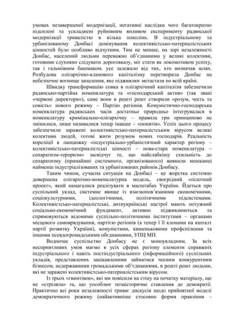 умовах незавершеної модернізації, негативні наслідки чого багатократно
підсилені та ускладнені руйнівним впливом експерименту радянської
модернізації тривалістю в кілька поколінь. В індустріальному та
урбанізованому Донбасі домінування колективістсько-патерналістських
цінностей було особливо відчутним. Тим не менше, на зорі незалежності
Донбас, населений людьми переважно об’єднаними у великі колективи,
готовими слухняно слідувати дороговказу, міг стати як локомотивом успіху,
так і гальмівним башмаком. усе залежало від тих, хто визначав шлях.
Розбудова олігархічно-кланового капіталізму перетворила Донбас на
небезпечне вогнище запалення, яке підживлює метастази по всій країні.
Швидку трансформацію совка в олігархічний капіталізм забезпечили
радянсько-партійна номенклатура та «господарський актив» (так звані
«червоні директори»), саме вони в решті решт створили «розум, честь та
совість» нового режиму – Партію регіонів. Комуністично-господарська
номенклатура радянських часів достатньо природньо інтегрувалася в
номенклатуру кримінально-олігархічну – правила гри принципово не
змінилися, лише називалися тепер інакше – «понятія». Успіх цього процесу
забезпечили заражені колективістсько-патерналістським вірусом великі
колективи людей, готові жити розумом нових господарів. Реальність
кореліції в ланцюжку «індустріально-урбаністичний характер регіону –
колективістсько-патерналістські цінності – нова-стара номенклатура –
сепаратизм-тероризм» засвідчує те, що найслабкішу схильність до
сепаратизму (принаймні системного, організованого) виявили мешканці
найменш індустріалізованих та урбанізованих районів Донбасу.
Таким чином, сучасна ситуація на Донбасі – це жорстка системно
довершена олігархічно-номенклатурна модель, своєрідний «пілотний
проект», який намагалися реалізувати в масштабах України. Йдеться про
суспільний уклад, системне явище із взаємопов’язаними економічними,
соціокультурними, ідеологічними, політичними підсистемами.
Колективістсько-патерналістські, антиукраїнські настрої мають потужний
соціально-економічний фундамент, активно підживлюються та
спрямовуються відомими суспільно-політичними інститутами – органами
місцевого самоврядування, партією регіонів (а тепер ї її клонами на кшталт
партії розвитку України), комуністами, кишеньковими профспілками та
іншими псевдогромадськими обєднаннями, УПЦ МП.
Водночас суспільство Донбасу не є моноукладним. За всіх
несприятливих умов маємо в усіх сферах регіону елементи справжніх
індустріального і навіть постіндустріального (інформаційного) суспільних
укладів, представлених зацікавленими займатися чесним конкурентним
бізнесом, недержавними громадськими об’єднаннями, в решті решт людьми,
які не заражені колективістсько-патерналістським вірусом.
Із трьох «гвинтівок», які ми повісили на стіну на початку матеріалу, ще
не «стріляла» та, що уособлює позаісторичне ставлення до демократії.
Практично всі роки незалежності триває дискусія щодо прийнятної моделі
демократичного режиму (найактивніше стосовно форми правління –
 