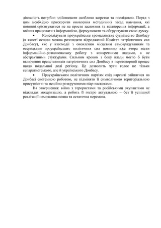 діяльність потрібно здійснювати особливо жорстко та послідовно. Поряд з
цим необхідно прискорити оновлення методичних засад навчання, які
повинні орієнтуватися не на просте засвоєння та відтворення інформації, а
вміння працювати з інформацією, формулювати та обгрунтувати свою думку.
 Консолідувати проукраїнське громадянське суспільство Донбасу
(в якості основи можна розглядати відроджений Комітет патріотичних сил
Донбасу), яке у взаємодії з оновленим місцевим самоврядуванням та
осередками проукраїнських політичних сил повинно вже вчора вести
інформаційно-розяснювальну роботу з конкретними людьми, а не
абстрактними стуктурами. Сильним кроком з боку влади могло б бути
включення представників патріотичних сил Донбасу в переговорний процес
щодо подальшої долі регіону. Це дозволить чути голос не тільки
сепаратистського, але й українського Донбасу.
 Проукраїнським політичним партіям слід нарешті зайнятися на
Донбасі системною роботою, не підміняти її символічною територіальною
присутністю та медійно розкрученими піар-наскоками.
На завершення: війна з терористами та російськими окупантами не
відкладає модернзацію, а робить її гостро актуальною – без її успішної
реалізації неможлива повна та остаточна перемога.
 