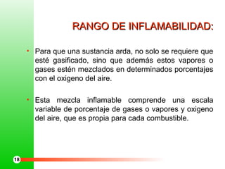 RANGO DE INFLAMABILIDAD:RANGO DE INFLAMABILIDAD:
• Para que una sustancia arda, no solo se requiere que
esté gasificado, sino que además estos vapores o
gases estén mezclados en determinados porcentajes
con el oxigeno del aire.
• Esta mezcla inflamable comprende una escala
variable de porcentaje de gases o vapores y oxigeno
del aire, que es propia para cada combustible.
18
 