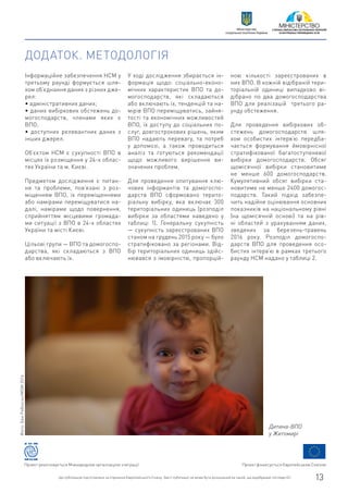 Проект фінансується Європейським СоюзомПроект реалізовується Міжнародною організацією з міграції
Цю публікацію підготовлено за сприяння Європейського Союзу. Зміст публікації не може бути розцінений як такий, що відображає погляди ЄС. 13
Міністерство
соціальної політики України
ДОДАТОК. МЕТОДОЛОГІЯ
Інформаційне забезпечення НСМ у
третьому раунді формується шля-
хом об’єднання даних з різних дже-
рел:
• адміністративних даних;
• даних вибіркових обстежень до-
могосподарств, членами яких є
ВПО;
• доступних релевантних даних з
інших джерел.
Об’єктом НСМ є сукупності ВПО в
місцях їх розміщення у 24-х облас-
тях України та м. Києві.
Предметом дослідження є питан-
ня та проблеми, пов’язані з роз-
міщенням ВПО, їх переміщеннями
або намірами переміщуватися на-
далі, намірами щодо повернення,
сприйняттям місцевими громада-
ми ситуації з ВПО в 24-х областях
України та місті Києві.
Цільові групи — ВПО та домогоспо-
дарства, які складаються з ВПО
або включають їх.
У ході дослідження збирається ін-
формація щодо: соціально-еконо-
мічних характеристик ВПО та до-
могосподарств, які складаються
або включають їх, тенденцій та на-
мірів ВПО переміщуватись, зайня-
тості та економічних можливостей
ВПО, їх доступу до соціальних по-
слуг, довгострокових рішень, яким
ВПО надають перевагу, та потреб
у допомозі, а також проводиться
аналіз та готуються рекомендації
щодо можливого вирішення ви-
значених проблем.
Для проведення опитування клю-
чових інформантів та домогоспо-
дарств ВПО сформовано терито-
ріальну вибірку, яка включає 300
територіальних одиниць (розподіл
вибірки за областями наведено у
таблиці 1). Генеральну сукупність
— сукупність зареєстрованих ВПО
станом на грудень 2015 року — було
стратифіковано за регіонами. Від-
бір територіальних одиниць здійс-
нювався з імовірністю, пропорцій-
ною кількості зареєстрованих в
них ВПО. В кожній відібраній тери-
торіальній одиниці випадково ві-
дібрано по два домогосподарства
ВПО для реалізацій третього ра-
унду обстеження.
Для проведення вибіркових об-
стежень домогосподарств шля-
хом особистих інтерв’ю передба-
чається формування ймовірнісної
стратифікованої багатоступеневої
вибірки домогосподарств. Обсяг
щомісячної вибірки становитиме
не менше 600 домогосподарств.
Кумулятивний обсяг вибірки ста-
новитиме не менше 2400 домогос-
подарств. Такий підхід забезпе-
чить надійне оцінювання основних
показників на національному рівні
(на щомісячній основі) та на рів-
ні областей з урахуванням даних,
зведених за березень-травень
2016 року. Розподіл домогоспо-
дарств ВПО для проведення осо-
бистих інтерв’ю в рамках третього
раунду НСМ надано у таблиці 2.
Дитина-ВПО
у Житомирі
Фото:БенРобінсон/МОМ2016
 