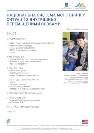 НАЦІОНАЛЬНА СИСТЕМА МОНІТОРИНГУ
СИТУАЦІЇ З ВНУТРІШНЬО
ПЕРЕМІЩЕНИМИ ОСОБАМИ
Вересень 2016, Україна
ОГЛЯД МЕТОДОЛОГІЇ
1. ХАРАКТЕРИСТИКИ ВПО ТА ЇХ ДОМОГОСПОДАРСТВ
• статево-вікова структура
• члени домогосподарств ВПО
• ВПО з особливими потребами
• освіта
2. ЗАЙНЯТІСТЬ ВПО
• частка зайнятих та їх соціальне становище
• зайнятість до та після переміщення
• причини безробіття
3. ДОБРОБУТ ВПО
• загальна ситуація
• засоби для існування
• умови проживання та види житла
4. ДОСТУП ДО СОЦІАЛЬНИХ ПОСЛУГ
• освіта
• охорона здоров’я
• соціальна підтримка ВПО
• потреби ВПО та рівень їх задоволеності
5. КРЕДИТИ І БОРГОВІ ЗОБОВ’ЯЗАННЯ
6. МОБІЛЬНІСТЬ ВПО
• досвід міграції після переміщення
• відвідання ТНКУ
7. ІНТЕГРАЦІЯ У МІСЦЕВІ ГРОМАДИ
ДОДАТКИ
ЗМІСТ
ВПО отримують
грошову допомогу в банківському
відділенні у Краматорську,
Донецька область, жовтень 2016.
Проект фінансується урядом
Німеччини та реалізовується МОМ.
Фото:МОМ2016
Проект фінансується Бюро з питань населення, біженців та міграції Держдепартаменту СШАПроект реалізовується Міжнародною організацією з міграції
Цю публікацію підготовлено за сприяння Бюро з питань населення, біженців та міграції Держдепартаменту США.
Зміст публікації не може бути розцінений як такий, що відображає погляди Бюро з питань населення, біженців та міграції Держдепартаменту США. 1
Міністерство
соціальної політики України
 