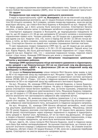 — 11 —
ги поряд з двома нерухомими вантажівками військового типу. Також у селі було по-
мічено бойові броньовані машини (ББМ), міни та інші ознаки військової присутності
21 грудня
Повідомлення про жертви серед цивільного населення:
У морзі в підконтрольному «ДНР» м. Ясинувата (16 км на північний схід від До-
нецька) медпрацівниця розповіла, що 21 грудня близько опівночі до них доправили
тіло 50-літнього чоловіка. За її словами, чоловік помер від поранень, яких він дістав
внаслідок обстрілу, що стався біля його будинку в Ясинуватій на вул. Квартал 102,
10. Вона додала, що з його шлунку були вилучені осколки. Спостерігачі бачили
осколок, а також бачили запис із прізвищем загиблого в журналі реєстрації моргу.
Спостерігачі відвідали лікарню в Ясинуватій, де медпрацівники повідомили їм
про те, що 20 грудня о 21:30 до них доправили 67-річного чоловіка з осколковими
пораненнями правої ноги. Чоловік розповів, що 20 грудня він з дружиною перебу-
вав вдома (на вул. Квартал 103, 14), коли в період між 20:00 і 21:00 він почув ви-
бухи, а потім, за його словами, осколок снаряда пробив вікно й уразив його праву
ногу. Спостерігачі бачили на правій нозі чоловіка скривавлені бинтові пов’язки.
Ті самі працівники лікарні повідомили СММ про те, що 20 грудня до них допра-
вили двох жінок (віком 80 і 56 років) о 21:50 і 23:25 відповідно. Першій жінці (на
вул. Карла Маркса, 66) було діагностовано осколкові поранення ніг і струс мозку,
а другій (на вул. Квартал 102, 11) — осколкові поранення голови, перелом лівого
плеча і струс мозку. Команда СММ бачила цих жінок у лікарняній палаті.
Повідомлення про  спричинені обстрілами пошкодження цивільних
об’єктів у житлових районах.
Команда СММ проаналізувала місця вогневого ураження в підконтроль-
ному урядові с-щі Новолуганське (53 км на північний схід від Донецька),
у підконтрольному «ДНР» м. Докучаєвськ (30 км на південний захід від
Донецька) і в Ясинуватій:
20 грудня в Новолуганському члени патруля Місії бачили свіжу вирву в полі
за 40 м на південний захід від перехрестя вул. Мічуріна і Щастя. За оцінкою СММ,
вирва утворилася від розриву ракети, випущеної із реактивної системи залпового
вогню (РСЗВ; БМ-21 «Град», 122 мм) із південно-західного напрямку. Вирва була
виявлена за 50 м на південний захід від найближчого житлового будинку.
На вул. Мічуріна, 56, команда СММ бачила згорілий будинок, а також будинок,
в якому була зруйнована південна сторона. На даху із південно-східного боку бу-
динка спостерігачі також бачили пробоїну, яка, за їхніми оцінками, утворилася від
влучення снаряда з озброєння невстановленого типу. Мешканка будинку повідоми-
ла, що 18 грудня о 17:00 вона була на вулиці, коли стався обстріл. Спостерігачі не
змогли визначити тип застосованого озброєння або напрямок вогню.
На вул. Мічуріна, 38, виявлено свіжу пробоїну (діаметром 1,2 м) у південно-за-
хідній стіні гаража. За оцінкою спостерігачів, вона утворилася від влучення снаря-
да з озброєння невстановленого типу, випущеного із південно-західного напрямку.
На вул.  Мічуріна, 32, команда СММ бачила обгорілий автомобіль, який стояв
під рештками зруйнованого захисного укриття біля будинку. Мешканець (віком
70–79 років) будинку розповів спостерігачам, що 18 грудня його дружину (віком
60–69 років) госпіталізували через отримані поранення в лікарню в підконтроль-
ному урядові м. Бахмут (кол. Артемівськ, 67 км на північ від Донецька). 19 грудня
в лікарні в Бахмуті команда СММ бачила жінку з осколковими пораненнями, а мед-
працівники лікарні повідомили, що вона була жителькою Новолуганського
На вул. Щастя, 26, члени патруля Місії бачили будинок, який із південно-захід-
ного боку був майже напівзруйнований. За оцінкою спостерігачів, це сталося в ре-
зультаті влучення снаряда з озброєння невстановленого типу. За словами власни-
ка будинку, обстріл стався 18 грудня близько 17:00, коли він з родиною перебував
вдома. Спостерігачі не змогли визначити напрямок вогню.
 