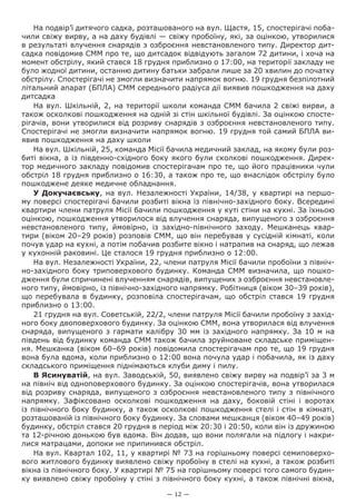 — 12 —
На подвір’ї дитячого садка, розташованого на вул. Щастя, 15, спостерігачі поба-
чили свіжу вирву, а на даху будівлі — свіжу пробоїну, які, за оцінкою, утворилися
в результаті влучення снарядів з озброєння невстановленого типу. Директор дит-
садка повідомив СММ про те, що дитсадок відвідують загалом 72 дитини, і хоча на
момент обстрілу, який стався 18 грудня приблизно о 17:00, на території закладу не
було жодної дитини, останню дитину батьки забрали лише за 20 хвилин до початку
обстрілу. Спостерігачі не змогли визначити напрямок вогню. 19 грудня безпілотний
літальний апарат (БПЛА) СММ середнього радіуса дії виявив пошкодження на даху
дитсадка
На вул. Шкільній, 2, на території школи команда СММ бачила 2 свіжі вирви, а
також осколкові пошкодження на одній зі стін шкільної будівлі. За оцінкою спосте-
рігачів, вони утворилися від розриву снарядів з озброєння невстановленого типу.
Спостерігачі не змогли визначити напрямок вогню. 19 грудня той самий БПЛА ви-
явив пошкодження на даху школи
На вул. Шкільній, 25, команда Місії бачила медичний заклад, на якому були роз-
биті вікна, а із південно-східного боку якого були сколкові пошкодження. Дирек-
тор медичного закладу повідомив спостерігачам про те, що його працівники чули
обстріл 18 грудня приблизно о 16:30, а також про те, що внаслідок обстрілу було
пошкоджене деяке медичне обладнання.
У Докучаєвську, на вул. Незалежності України, 14/38, у квартирі на першо-
му поверсі спостерігачі бачили розбиті вікна із північно-західного боку. Всередині
квартири члени патруля Місії бачили пошкодження у куті стіни на кухні. За їхньою
оцінкою, пошкодження утворилося від влучення снаряда, випущеного з озброєння
невстановленого типу, ймовірно, із західно-північного заходу. Мешканець квар-
тири (віком 20–29 років) розповів СММ, що він перебував у сусідній кімнаті, коли
почув удар на кухні, а потім побачив розбите вікно і натрапив на снаряд, що лежав
у кухонній раковині. Це сталося 19 грудня приблизно о 12:00.
На вул. Незалежності України, 22, члени патруля Місії бачили пробоїни з північ-
но-західного боку триповерхового будинку. Команда СММ визначила, що пошко-
дження були спричинені влученням снарядів, випущених з озброєння невстановле-
ного типу, ймовірно, із північно-західного напрямку. Робітниця (віком 30–39 років),
що перебувала в будинку, розповіла спостерігачам, що обстріл стався 19 грудня
приблизно о 13:00.
21 грудня на вул. Советській, 22/2, члени патруля Місії бачили пробоїну з захід-
ного боку двоповерхового будинку. За оцінкою СММ, вона утворилася від влучення
снаряда, випущеного з гармати калібру 30 мм із західного напрямку. За 10 м на
південь від будинку команда СММ також бачила зруйноване складське приміщен-
ня. Мешканка (віком 60–69 років) повідомила спостерігачам про те, що 19 грудня
вона була вдома, коли приблизно о 12:00 вона почула удар і побачила, як із даху
складського приміщення піднімаються клуби диму і пилу.
В Ясинуватій, на вул. Заводській, 50, виявлено свіжу вирву на подвір’ї за 3 м
на північ від одноповерхового будинку. За оцінкою спостерігачів, вона утворилася
від розриву снаряда, випущеного з озброєння невстановленого типу з північного
напрямку. Зафіксовано осколкові пошкодження на даху, боковій стіні і воротах
із північного боку будинку, а також осколкові пошкодження стелі і стін в кімнаті,
розташованій із північного боку будинку. За словами мешканця (віком 40–49 років)
будинку, обстріл стався 20 грудня в період між 20:30 і 20:50, коли він із дружиною
та 12-річною донькою був вдома. Він додав, що вони полягали на підлогу і накри-
лися матрацами, допоки не припинився обстріл.
На вул. Квартал 102, 11, у квартирі № 73 на горішньому поверсі семиповерхо-
вого житлового будинку виявлено свіжу пробоїну в стелі на кухні, а також розбиті
вікна із північного боку. У квартирі № 75 на горішньому поверсі того самого будин-
ку виявлено свіжу пробоїну у стіні з північного боку кухні, а також північні вікна,
 
