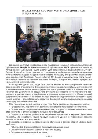 — 15 —
В Славянске состоялась вторая Донецкая
медиа школа
Донецкий институт информации при поддержке чешской неправительственной
организации People in Need и немецкой организации MiCT провели в Славянске
пятидневную «Донецкую медиа школу» для региональных журналистов с 27 ноя-
бря по 1 декабря. Цель проекта — справиться c дефицитом квалифицированных
журналистских кадров на Донбассе и создать площадку для развития журналистс-
кого сообщества Донбасса. После событий 2014 года в журналистику стали прихо-
дить общественные активисты, местные блогеры, которым не хватает профессио-
нальных знаний и навыков.
В программе ДМШ 2017 года был сделан акцент на многостороннем развитии
современного специалиста. В условиях активного развития мобильных технологий
и возникновения новых медиа форматов, инструменты работы с контентом ста-
новятся все доступнее. В результате функционал современного журналиста рас-
ширяется, растут также и требования к готовому медиа продукту. Качественный
современный контент — является слабой стороной журналистики Донбасса. Цель
медиа школы — способствовать развитию Донецкой школы журналистики, создать
площадку для обмена опытом.
При подготовке медиа школы в этом году были выделены следующие задачи:
- Предоставить журналистам доступные инструменты работы с контентом;
- Познакомить с эффективными практиками, которые позволяют повысить каче-
ство контента и оптимизировать процесс производства;
- Поделиться опытом работы над медийными проектами в Украине. Тем самым
показать, что создавать медиа продукт высокого уровня в украинских реалиях
вполне возможно и осуществимо.
В качестве основных направлений по обучению в рамках второй Школы были
выбраны.
- Работа с Big Data и инструменты визуализации данных;
- Современные способы съемки и монтажа видео;
- Создание мультимедийной истории;
 