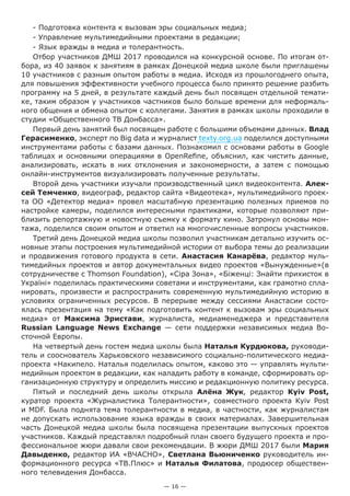 — 16 —
- Подготовка контента к вызовам эры социальных медиа;
- Управление мультимедийными проектами в редакции;
- Язык вражды в медиа и толерантность.
Отбор участников ДМШ 2017 проводился на конкурсной основе. По итогам от-
бора, из 40 заявок к занятиям в рамках Донецкой медиа школе были приглашены
10 участников с разным опытом работы в медиа. Исходя из прошлогоднего опыта,
для повышения эффективности учебного процесса было принято решение разбить
программу на 5 дней, в результате каждый день был посвящен отдельной темати-
ке, таким образом у участников частников было больше времени для неформаль-
ного общения и обмена опытом с коллегами. Занятия в рамках школы проходили в
студии «Общественного ТВ Донбасса».
Первый день занятий был посвящен работе с большими объемами данных. Влад
Герасименко, эксперт по Big data и журналист texty.org.ua поделился доступными
инструментами работы с базами данных. Познакомил с основами работы в Google
таблицах и основными операциями в OpenRefine, объяснил, как чистить данные,
анализировать, искать в них отклонения и закономерности, а затем с помощью
онлайн-инструментов визуализировать полученные результаты.
Второй день участники изучали производственный цикл видеоконтента. Алек-
сей Темченко, видеограф, редактор сайта «Видеотека», мультимедийного проек-
та ОО «Детектор медиа» провел масштабную презентацию полезных приемов по
настройке камеры, поделился интересными практиками, которые позволяют при-
близить репортажную и новостную съемку к формату кино. Затронул основы мон-
тажа, поделился своим опытом и ответил на многочисленные вопросы участников.
Третий день Донецкой медиа школы позволил участникам детально изучить ос-
новные этапы построения мультимедийной истории от выбора темы до реализации
и продвижения готового продукта в сети. Анастасия Канарёва, редактор муль-
тимедийных проектов и автор документальных видео проектов «Вынужденные»(в
сотрудничестве с Thomson Foundation), «Сіра Зона», «Біженці: Знайти прихисток в
Україні» поделилась практическими советами и инструментами, как грамотно спла-
нировать, произвести и распространить современную мультимедийную историю в
условиях ограниченных ресурсов. В перерыве между сессиями Анастасии состо-
ялась презентация на тему «Как подготовить контент к вызовам эры социальных
медиа» от Максима Эристави, журналиста, медиаменеджера и представителя
Russian Language News Exchange — сети поддержки независимых медиа Во-
сточной Европы.
На четвертый день гостем медиа школы была Наталья Курдюкова, руководи-
тель и сооснователь Харьковского независимого социально-политического медиа-
проекта «Накипело. Наталья поделилась опытом, каково это — управлять мульти-
медийным проектом в редакции, как наладить работу в команде, сформировать ор-
ганизационную структуру и определить миссию и редакционную политику ресурса.
Пятый и последний день школы открыла Алёна Жук, редактор Kyiv Post,
куратор проекта «Журналистика Толерантности», совместного проекта Kyiv Post
и MDF. Была поднята тема толерантности в медиа, в частности, как журналистам
не допускать использование языка вражды в своих материалах. Завершительная
часть Донецкой медиа школы была посвящена презентации выпускных проектов
участников. Каждый представлял подробный план своего будущего проекта и про-
фессиональное жюри давали свои рекомендации. В жюри ДМШ 2017 были Мария
Давыденко, редактор ИА «ВЧАСНО», Светлана Вьюниченко руководитель ин-
формационного ресурса «ТВ.Плюс» и Наталья Филатова, продюсер обществен-
ного телевидения Донбасса.
 