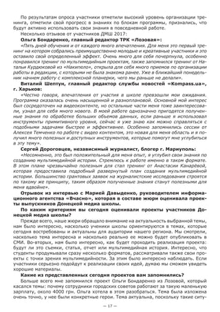 — 17 —
По результатам опроса участники отметили высокий уровень организации тре-
нинга, отметили свой прогресс в знаниях по блокам программы, признались, что
будут активно использовать свои знания в повседневной работе.
Несколько отзывов от участников ДМШ 2017:
Ольга Бондаренко, главный редактор ТРК «Лозовая»:
«Пять дней обучения и от каждого много впечатления. Для меня это первый тре-
нинг на котором собрались преимущественно молодые и креативные участники и это
оставило свой определенный эффект. Очень много для себя почерпнула, особенно
понравился тренинг по мультимедийным проектам, также запомнился тренинг от На-
тальи Курдюковой из «Накипело», открыла для себя много приемов по организации
работы в редакции, с которыми не была знакома ранее. Уже в ближайший понедель-
ник начнем работу с комплексной планерки, чего мы раньше не делали».
Виталий Шептун, главный редактор службы новостей «Kompass.ua»,
г. Харьков:
«Честно говоря, впечатления от участия в школе превзошли мои ожидания.
Программа оказалась очень насыщенной и разноплановой. Основной мой интерес
был сосредоточен на видеоконтенте, но остальные части меня тоже заинтересова-
ли, узнал для себя много нового. В моей работе однозначно пригодятся получен-
ные знания по обработке больших объемов данных, если раньше я использовал
инструменты примитивного уровня, сейчас я уже знаю как можно справляться с
подобными задачами быстрее и эффективнее. Особенно запомнились сессии от
Алексея Темченко по работе с видео контентом, это новая для меня область и я по-
лучил много полезных и доступных инструментов, которые помогут мне углубиться
в эту тему».
Сергей Дороговцев, независимый журналист, блогер г. Мариуполь:
«Несомненно, это был положительный для меня опыт, я углубил свои знания по
созданию мультимедийной истории. Стремлюсь к работе именно в таком формате.
В этом плане чрезвычайно полезным для стал тренинг от Анастасии Канарёвой,
которая предоставила подробный развернутый план создания мультимедийной
истории. Большинство грантовых заявок на журналистские исследования строятся
по такому же принципу, таким образом полученные знания станут полезными для
меня вдвойне».
Отрывок из интервью с Марией Давыденко, руководителем информа-
ционного агентства «Вчасно», которая в составе жюри оценивала проек-
ты выпускников Донецкой медиа школы.
По каким критериям вы сегодня оценивали проекты участников До-
нецкой медиа школы?
Прежде всего, наше жюри обращало внимание на актуальность выбранной темы,
нам было интересно, насколько ученики школы ориентируются в темах, которые
сегодня востребованы и актуальны для аудитории нашего региона. Мы смотрели,
насколько тема интересна и насколько реально ее можно будет опубликовать в
СМИ. Во-вторых, нам было интересно, как будет проходить реализация проекта:
будут ли это съемки, статья, отчет или мультимедийная история. Интересно, что
студенты продумывали сразу несколько форматов, рассматривали также свои про-
екты с точки зрения мультимедийности. За этим было интересно наблюдать. Если
участники серьезно подойдут к реализации своих идей, думаю мы сможем увидеть
хорошие материалы.
Какие из представленных сегодня проектов вам запомнились?
Больше всего мне запомнился проект Ольги Бондаренко из Лозовой, который
касался темы: почему сотрудники городских советов работают за такую маленькую
зарплату, около 4000 грн. Ольга хотела в этом разобраться. Тема была изложена
очень точно, у нее были конкретные герои. Тема актуальна, поскольку такие ситу-
 