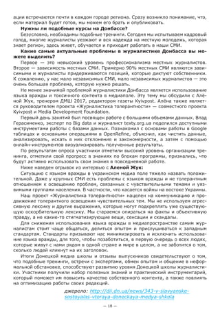— 18 —
ации встречаются почти в каждом городе региона. Сразу возникло понимание, что,
если материал будет готов, мы можем его брать и опубликовать.
Нужны ли подобные курсы на Донбассе?
Безусловно, необходимы подобные тренинги. Сегодня мы испытываем кадровый
голод, многие журналисты уезжают и вся надежда на местную молодежь, которая
знает регион, здесь живет, обучается и приходит работать в наши СМИ.
Какие самые актуальные проблемы в журналистике Донбасса вы мо-
жете выделить?
Первое — это невысокий уровень профессионализма местных журналистов.
Второе — зависимость местных СМИ. Примерно 90% местных СМИ являются зави-
симыми и журналисты придерживаются позиций, которые диктуют собственники.
К сожалению, у нас мало независимых СМИ, мало независимых журналистов — это
очень большая проблема, которую нужно решать.
Не менее значимой проблемой журналистики Донбасса является использование
языка вражды и токсичного контента в медиаполе. Эту тему мы обсудили с Алё-
ной Жук, тренером ДМШ 2017, редактором газеты Kyivpost. Алёна также являет-
ся руководителем проекта «Журналистика толерантности» — совместного проекта
Kyivpost и Media Development Foundation.
Первый день занятий был посвящен работе с большими объемами данных. Влад
Герасименко, эксперт по Big data и журналист texty.org.ua поделился доступными
инструментами работы с базами данных. Познакомил с основами работы в Google
таблицах и основными операциями в OpenRefine, объяснил, как чистить данные,
анализировать, искать в них отклонения и закономерности, а затем с помощью
онлайн-инструментов визуализировать полученные результаты.
По результатам опроса участники отметили высокий уровень организации тре-
нинга, отметили свой прогресс в знаниях по блокам программы, признались, что
будут активно использовать свои знания в повседневной работе.
Ниже наведен отрывок из интервью с Аленой Жук:
Cитуацию с языком вражды в украинском медиа поле тяжело назвать положи-
тельной. Даже у крупных СМИ есть проблемы с языком вражды и не толерантным
отношением к освещению проблем, связанных с чувствительными темами и уяз-
вимыми группами населения. В частности, что касается войны на востоке Украины.
Наш проект «Журналистика толерантности» нацелен на коммуникацию и про-
движение толерантного освещения чувствительных тем. Мы не используем агрес-
сивную лексику и другие выражения, которые могут подкреплять уже существую-
щую оскорбительную лексику. Мы стараемся опираться на факты и объективную
правду, а не какие-то стигматизирующие вещи, сенсации и скандалы.
Для снижения использования языка вражды в медиапространстве самим жур-
налистам стоит чаще общаться, делиться опытом и прислушиваться к западным
стандартам. Стандарты призывают нас минимизировать и исключить использова-
ние языка вражды, для того, чтобы позаботиться, в первую очередь о всех людях,
которые живут с нами рядом в одной стране и мире в целом, а не заботится о том,
сколько людей кликнут на их заголовок.
Итоги Донецкой медиа школы и отзывы выпускников свидетельствуют о том,
что подобные тренинги, встречи с экспертами, обмен опытом и общение в нефор-
мальной обстановке, способствуют развитию уровня Донецкой школы журналисти-
ки. Участники получили набор полезных знаний и практический инструментарий,
который поможет им повысить качество собственного контента, а также повлиять
на оптимизацию работы своих редакций.
джерело: http://dii.dn.ua/news/343-v-slavyanske-
sostoyalas-vtoraya-doneckaya-medya-shkola
 