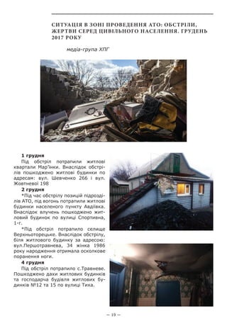 — 19 —
Ситуація в зоні проведення АТО: обстріли,
жертви серед цивільного населення. Грудень
2017 року
медіа-група ХПГ
1 грудня
Під обстріл потрапили житлові
квартали Мар’їнки. Внаслідок обстрі-
лів пошкоджено житлові будинки по
адресам: вул. Шевченко 266 і вул.
Жовтневої 198
2 грудня
*Під час обстрілу позицій підрозді-
лів АТО, під вогонь потрапили житлові
будинки населеного пункту Авдіївка.
Внаслідок влучень пошкоджено жит-
ловий будинок по вулиці Спортивна,
1-г.
*Під обстріл потрапило селище
Верхньоторецьке. Внаслідок обстрілу,
біля житлового будинку за адресою:
вул.Першотравнева, 34 жінка 1986
року народження отримала осколкове
поранення ноги.
4 грудня
Під обстріл потрапило с.Травневе.
Пошкоджено дахи житлових будинків
та господарча будівля житлових бу-
динків №12 та 15 по вулиці Тиха.
 